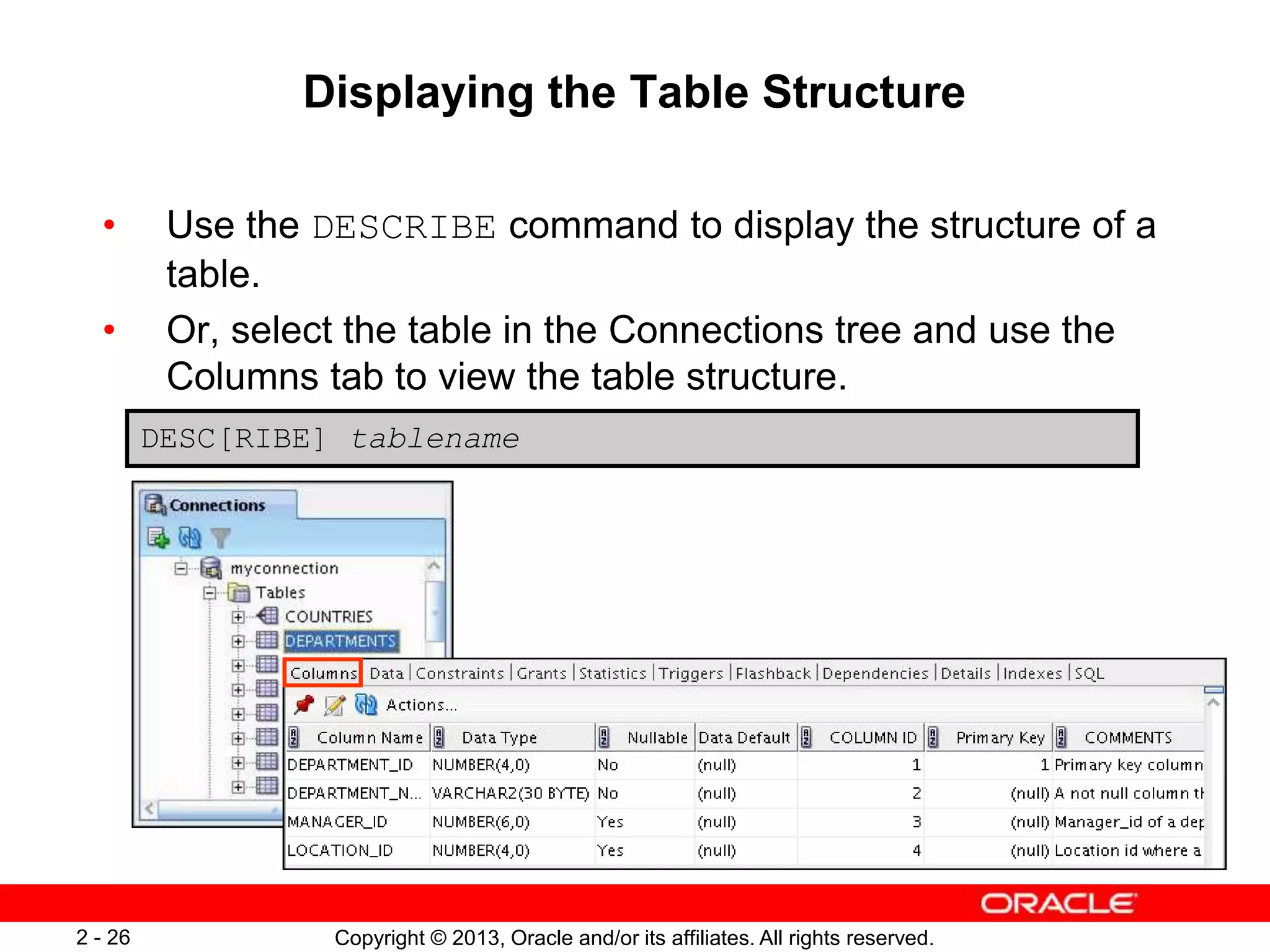 Copyright © 2013, Oracle and/or its affiliates. All rights reserved.2 - 26
Displaying the Table Structure
• Use the DESCRIBE command to display the structure of a
table.
• Or, select the table in the Connections tree and use the
Columns tab to view the table structure.
DESC[RIBE] tablename
 