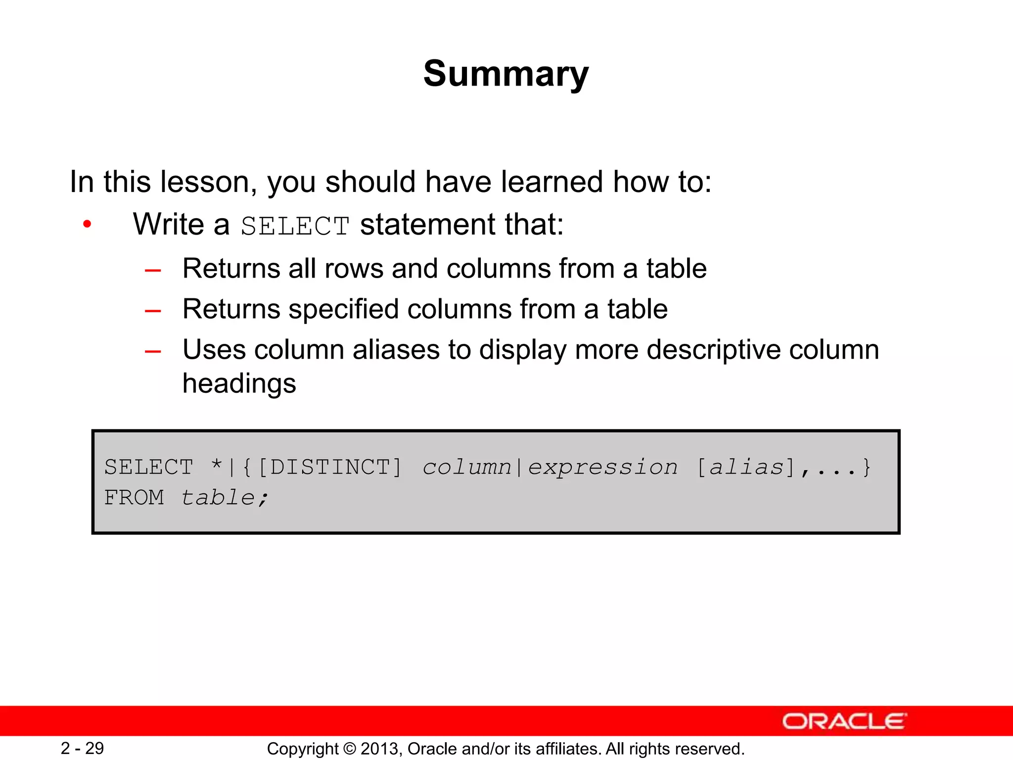 Copyright © 2013, Oracle and/or its affiliates. All rights reserved.2 - 29
Summary
In this lesson, you should have learned how to:
• Write a SELECT statement that:
– Returns all rows and columns from a table
– Returns specified columns from a table
– Uses column aliases to display more descriptive column
headings
SELECT *|{[DISTINCT] column|expression [alias],...}
FROM table;
 