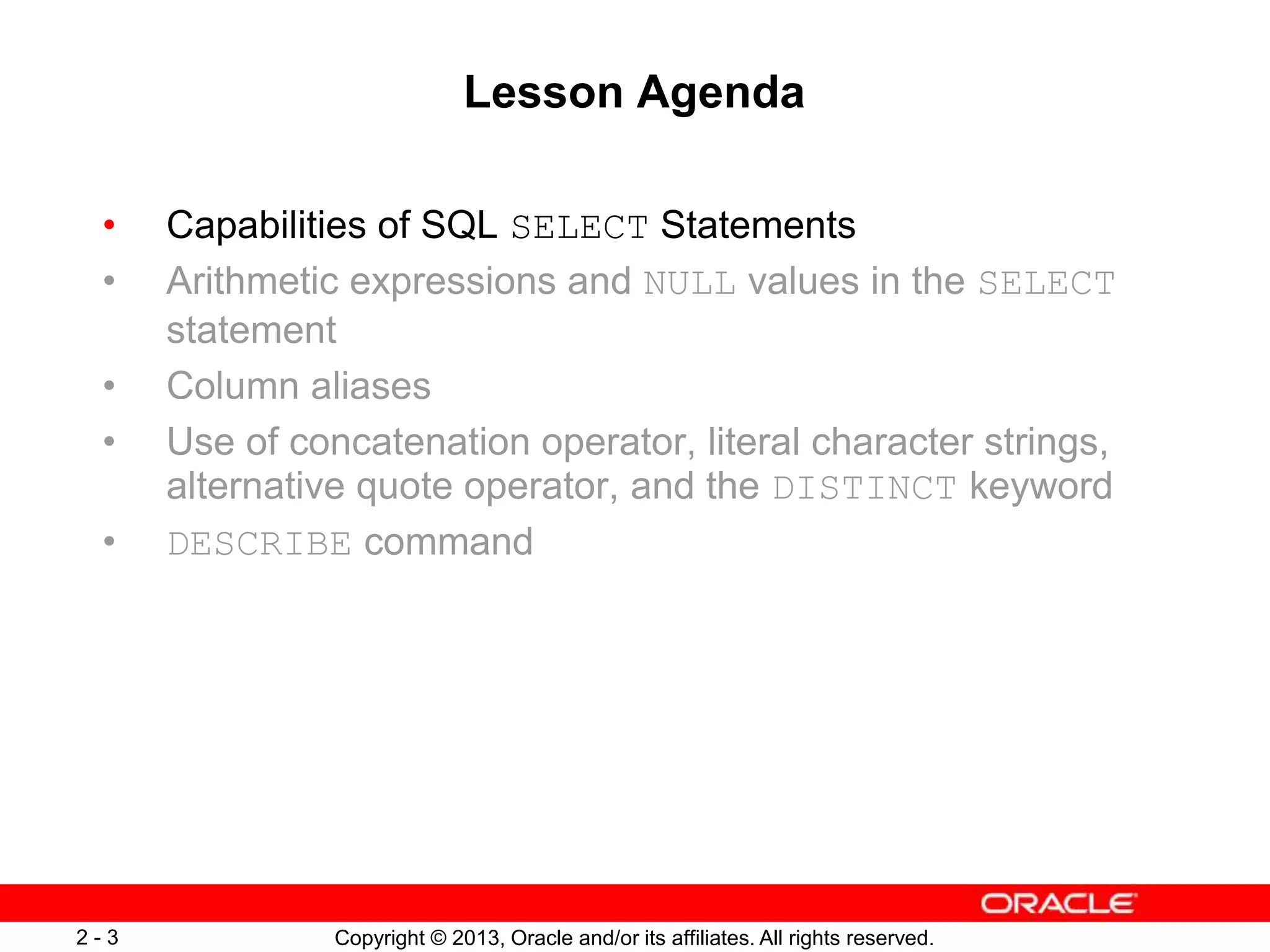 Copyright © 2013, Oracle and/or its affiliates. All rights reserved.2 - 3
Lesson Agenda
• Capabilities of SQL SELECT Statements
• Arithmetic expressions and NULL values in the SELECT
statement
• Column aliases
• Use of concatenation operator, literal character strings,
alternative quote operator, and the DISTINCT keyword
• DESCRIBE command
 