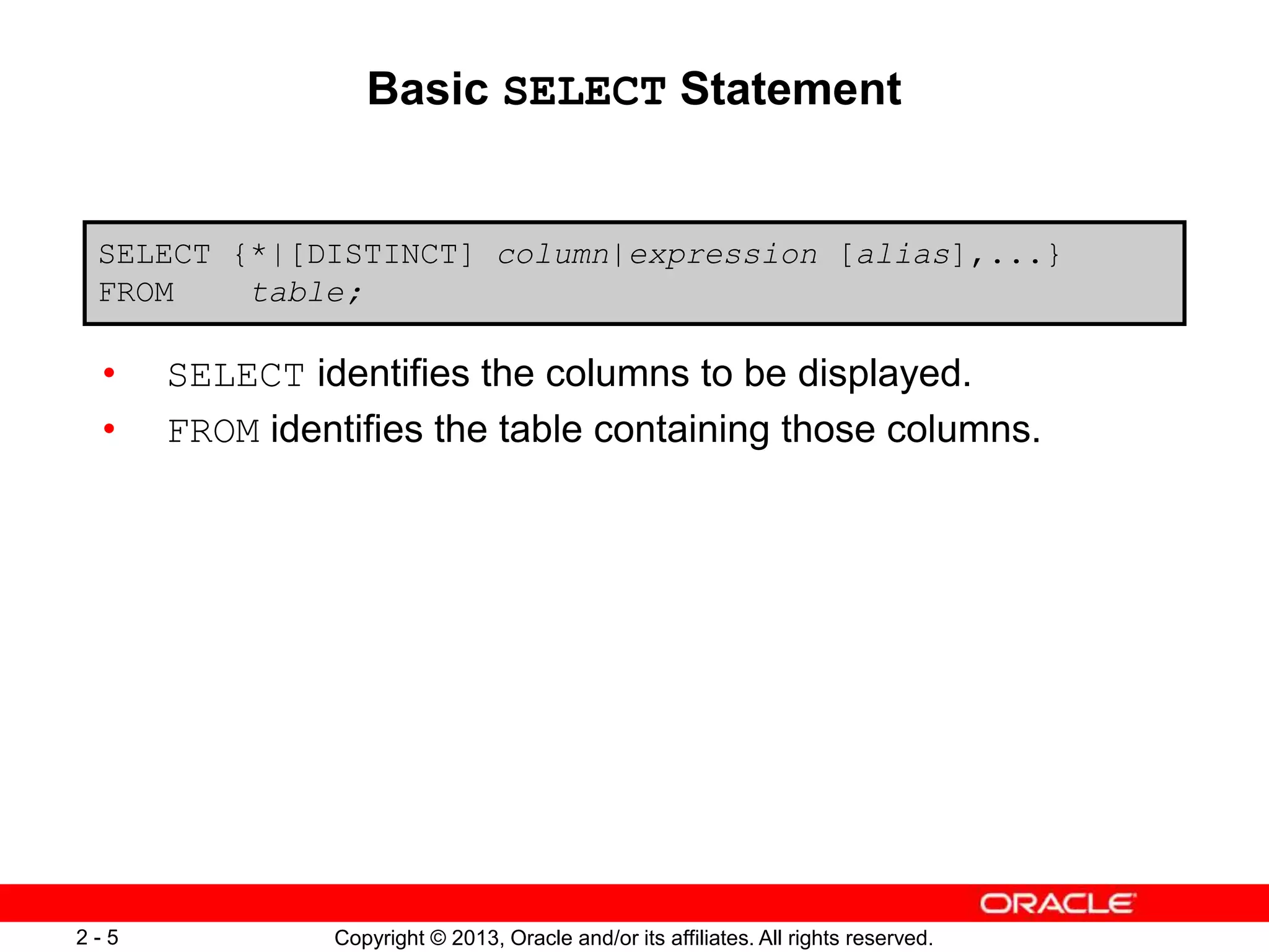 Copyright © 2013, Oracle and/or its affiliates. All rights reserved.2 - 5
Basic SELECT Statement
• SELECT identifies the columns to be displayed.
• FROM identifies the table containing those columns.
SELECT {*|[DISTINCT] column|expression [alias],...}
FROM table;
 
