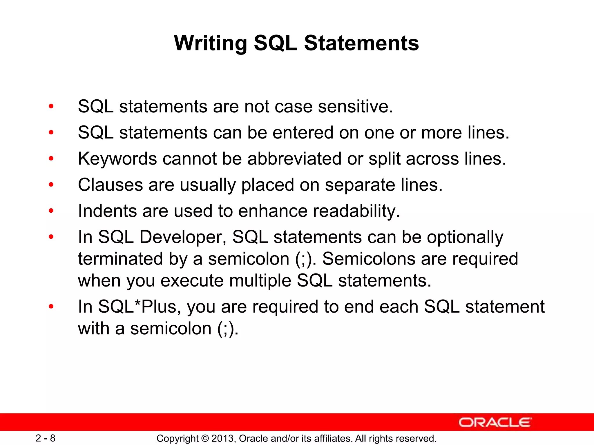 Copyright © 2013, Oracle and/or its affiliates. All rights reserved.2 - 8
Writing SQL Statements
• SQL statements are not case sensitive.
• SQL statements can be entered on one or more lines.
• Keywords cannot be abbreviated or split across lines.
• Clauses are usually placed on separate lines.
• Indents are used to enhance readability.
• In SQL Developer, SQL statements can be optionally
terminated by a semicolon (;). Semicolons are required
when you execute multiple SQL statements.
• In SQL*Plus, you are required to end each SQL statement
with a semicolon (;).
 