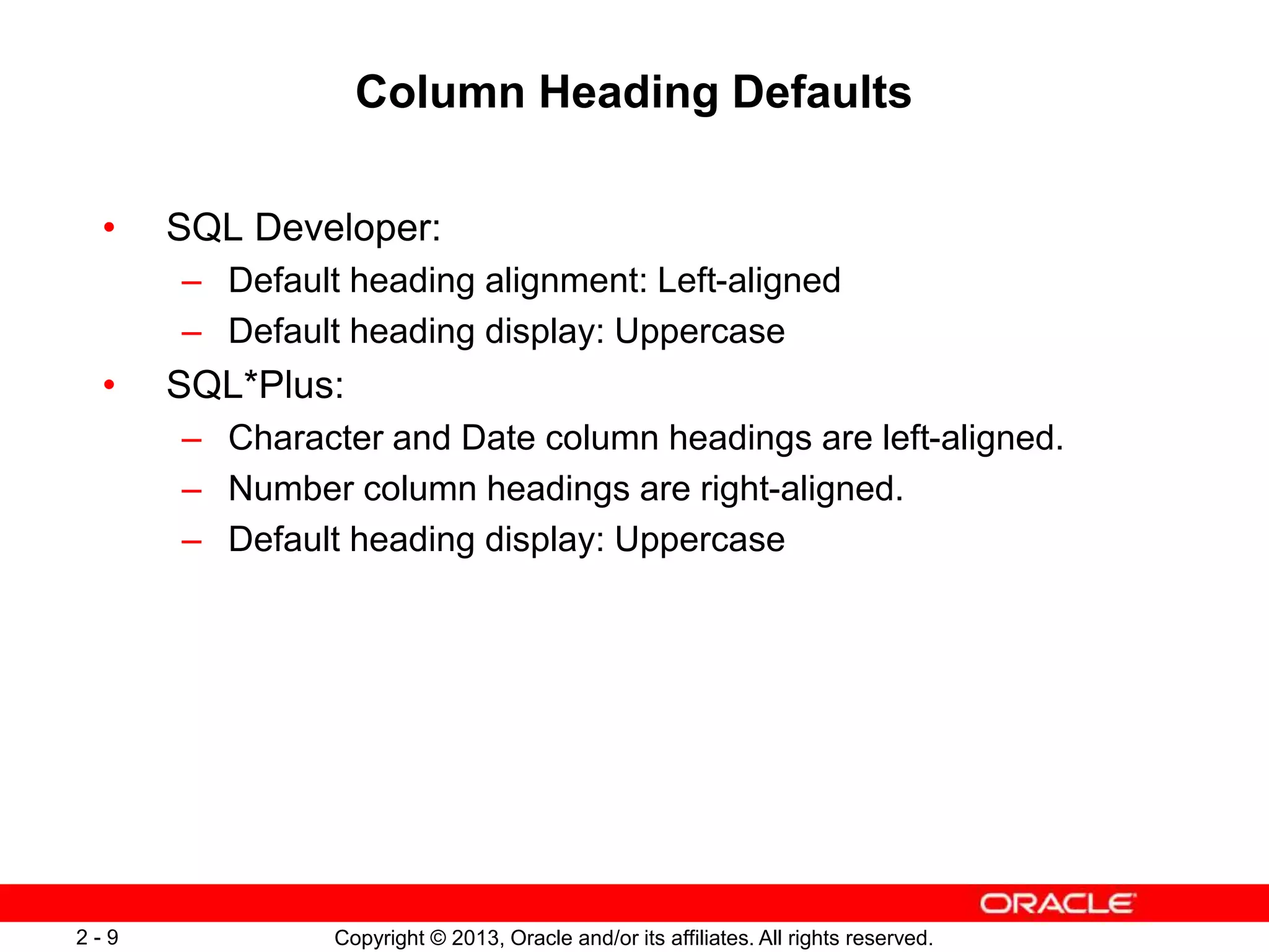 Copyright © 2013, Oracle and/or its affiliates. All rights reserved.2 - 9
Column Heading Defaults
• SQL Developer:
– Default heading alignment: Left-aligned
– Default heading display: Uppercase
• SQL*Plus:
– Character and Date column headings are left-aligned.
– Number column headings are right-aligned.
– Default heading display: Uppercase
 