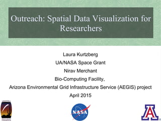 Laura Kurtzberg
Outreach: Spatial Data Visualization for
Researchers
Laura Kurtzberg
UA/NASA Space Grant
Nirav Merchant
Bio-Computing Facility,
Arizona Environmental Grid Infrastructure Service (AEGIS) project
April 2015
 