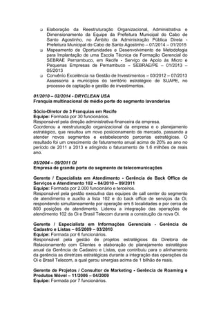 q Elaboração da Reestruturação Organizacional, Administrativa e
Dimensionamento da Equipe da Prefeitura Municipal do Cabo de
Santo Agostinho, no Âmbito da Administração Pública Direta -
Prefeitura Municipal do Cabo de Santo Agostinho – 07/2014 – 01/2015
q Mapeamento de Oportunidades e Desenvolvimento de Metodologia
para Implantação de uma Escola Técnica de Formação Gerencial do
SEBRAE Pernambuco, em Recife - Serviço de Apoio às Micro e
Pequenas Empresas de Pernambuco – SEBRAE/PE – 01/2013 –
05/2013
q Convênio Excelência na Gestão de Investimentos – 03/2012 – 07/2013
Assessoria a municípios do território estratégico de SUAPE, no
processo de captação e gestão de investimentos.
01/2010 – 02/2014 - DRYCLEAN USA
Franquia multinacional de médio porte do segmento lavanderias
Sócio-Diretor de 3 Franquias em Recife
Equipe: Formada por 30 funcionários.
Responsável pela direção administrativa-financeira da empresa.
Coordenou a reestruturação organizacional da empresa e o planejamento
estratégico, que resultou um novo posicionamento de mercado, passando a
atender novos segmentos e estabelecendo parcerias estratégicas. O
resultado foi um crescimento de faturamento anual acima de 20% ao ano no
período de 2011 a 2013 e atingindo o faturamento de 1.6 milhões de reais
ano.
05/2004 – 09/2011 OI
Empresa de grande porte do segmento de telecomunicações
Gerente / Especialista em Atendimento - Gerência de Back Office de
Serviços e Atendimento 102 – 04/2010 – 09/2011
Equipe: Formada por 2.000 funcionário e terceiros.
Responsável pela gestão executiva das equipes de call center do segmento
de atendimento e auxílio a lista 102 e do back office de serviços da Oi,
respondendo simultaneamente por operação em 5 localidades e por cerca de
800 posições de atendimento. Liderou a integração das operações de
atendimento 102 da Oi e Brasil Telecom durante a construção da nova Oi.
Gerente / Especialista em Informações Gerenciais - Gerência de
Cadastro e Listas – 05/2009 – 03/2010
Equipe: Formada por 6 funcionários.
Responsável pela gestão de projetos estratégicos da Diretoria de
Relacionamento com Clientes e elaboração do planejamento estratégico
anual da Gerência de Cadastro e Listas, que contribuiu para o alinhamento
da gerência as diretrizes estratégicas durante a integração das operações da
Oi e Brasil Telecom, a qual gerou sinergias acima de 1 bilhão de reais.
Gerente de Projetos / Consultor de Marketing - Gerência de Roaming e
Produtos Móvel – 11/2006 – 04/2009
Equipe: Formada por 7 funcionários.
 