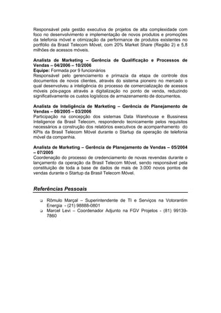 Responsável pela gestão executiva de projetos de alta complexidade com
foco no desenvolvimento e implementação de novos produtos e promoções
da telefonia móvel e otimização da performance de produtos existentes no
portfólio da Brasil Telecom Móvel, com 20% Market Share (Região 2) e 5,8
milhões de acessos móveis.
Analista de Marketing – Gerência de Qualificação e Processos de
Vendas – 04/2006 – 10/2006
Equipe: Formada por 9 funcionários
Responsável pelo gerenciamento e primazia da etapa de controle dos
documentos de novos clientes, através do sistema pioneiro no mercado o
qual desenvolveu a inteligência do processo de comercialização de acessos
móveis pós-pagos através a digitalização no ponto de venda, reduzindo
significativamente os custos logísticos de armazenamento de documentos.
Analista de Inteligência de Marketing – Gerência de Planejamento de
Vendas – 08/2005 – 03/2006
Participação na concepção dos sistemas Data Warehouse e Bussiness
Inteligence da Brasil Telecom, respondendo tecnicamente pelos requisitos
necessários a construção dos relatórios executivos de acompanhamento do
KPIs da Brasil Telecom Móvel durante o Startup da operação de telefonia
móvel da companhia.
Analista de Marketing – Gerência de Planejamento de Vendas – 05/2004
– 07/2005
Coordenação do processo de credenciamento de novas revendas durante o
lançamento da operação da Brasil Telecom Móvel, sendo responsável pela
constituição de toda a base de dados de mais de 3.000 novos pontos de
vendas durante o Startup da Brasil Telecom Móvel.
Referências Pessoais
q Rômulo Marçal – Superintendente de TI e Serviços na Votorantim
Energia - (21) 98888-0801
q Marcel Levi – Coordenador Adjunto na FGV Projetos - (81) 99139-
7860
 