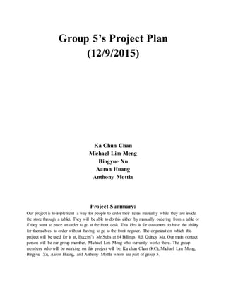Group 5’s Project Plan
(12/9/2015)
Ka Chun Chan
Michael Lim Meng
Bingyue Xu
Aaron Huang
Anthony Mottla
Project Summary:
Our project is to implement a way for people to order their items manually while they are inside
the store through a tablet. They will be able to do this either by manually ordering from a table or
if they want to place an order to go at the front desk. This idea is for customers to have the ability
for themselves to order without having to go to the front register. The organization which this
project will be used for is at, Buccini’s Mr.Subs at 64 Billings Rd, Quincy Ma. Our main contact
person will be our group member, Michael Lim Meng who currently works there. The group
members who will be working on this project will be, Ka chun Chan (KC), Michael Lim Meng,
Bingyue Xu, Aaron Huang, and Anthony Mottla whom are part of group 5.
 