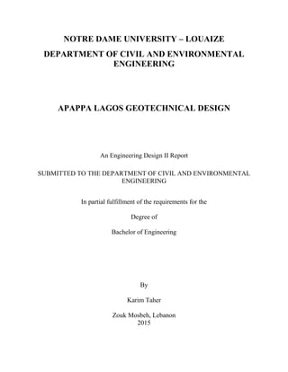 NOTRE DAME UNIVERSITY – LOUAIZE
DEPARTMENT OF CIVIL AND ENVIRONMENTAL
ENGINEERING
APAPPA LAGOS GEOTECHNICAL DESIGN
An Engineering Design II Report
SUBMITTED TO THE DEPARTMENT OF CIVIL AND ENVIRONMENTAL
ENGINEERING
In partial fulfillment of the requirements for the
Degree of
Bachelor of Engineering
By
Karim Taher
Zouk Mosbeh, Lebanon
2015
 