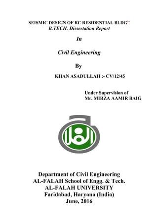 SEISMIC DESIGN OF RC RESIDENTIAL BLDG”
B.TECH. Dissertation Report
In
Civil Engineering
By
KHAN ASADULLAH :- CV/12/45
Under Supervision of
Mr. MIRZA AAMIR BAIG
Department of Civil Engineering
AL-FALAH School of Engg. & Tech.
AL-FALAH UNIVERSITY
Faridabad, Haryana (India)
June, 2016
 