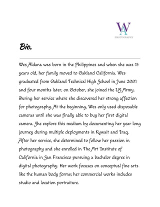 Bio.
Wes Aldana was born in the Philippines and when she was 15
years old, her family moved to Oakland California. Wes
graduated from Oakland Technical High School in June 2001
and four months later, on October, she joined the US Army.
During her service where she discovered her strong affection
for photography. At the beginning, Wes only used disposable
cameras until she was finally able to buy her first digital
camera. She explore this medium by documenting her year long
journey during multiple deployments in Kuwait and Iraq.
After her service, she determined to follow her passion in
photography and she enrolled in The Art Institute of
California in San Francisco pursuing a bachelor degree in
digital photography. Her work focuses on conceptual fine arts
like the human body forms; her commercial works includes
studio and location portraiture.
 