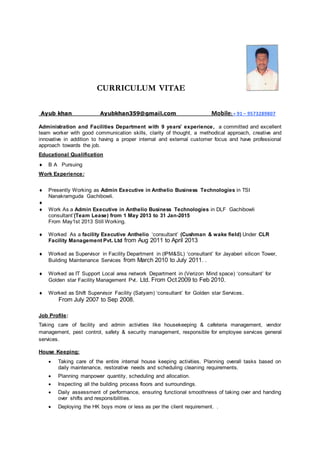 CURRICULUM VITAE
Ayub khan Ayubkhan359@gmail.com Mobile: + 91 – 9573289807
Administration and Facilities Department with 9 years’ experience, a committed and excellent
team worker with good communication skills, clarity of thought, a methodical approach, creative and
innovative in addition to having a proper internal and external customer focus and have professional
approach towards the job.
Educational Qualification
 B A Pursuing
Work Experience:
 Presently Working as Admin Executive in Anthelio Business Technologies in TSI
Nanakramguda Gachibowli.

 Work As a Admin Executive in Anthelio Business Technologies in DLF Gachibowli
consultant’(Team Lease) from 1 May 2013 to 31 Jan-2015
From May1st 2013 Still Working.
 Worked As a facility Executive Anthelio ‘consultant’ (Cushman & wake field) Under CLR
Facility Management Pvt. Ltd from Aug 2011 to April 2013
 Worked as Supervisor in Facility Department in (IPM&SL) ‘consultant’ for Jayaberi silicon Tower,
Building Maintenance Services from March 2010 to July 2011. .
 Worked as IT Support Local area network Department in (Verizon Mind space) ‘consultant’ for
Golden star Facility Management Pvt. Ltd. From Oct 2009 to Feb 2010.
 Worked as Shift Supervisor Facility (Satyam) ‘consultant’ for Golden star Services.
From July 2007 to Sep 2008.
Job Profile:
Taking care of facility and admin activities like housekeeping & cafeteria management, vendor
management, pest control, safety & security management, responsible for employee services general
services.
House Keeping:
 Taking care of the entire internal house keeping activities. Planning overall tasks based on
daily maintenance, restorative needs and scheduling cleaning requirements.
 Planning manpower quantity, scheduling and allocation.
 Inspecting all the building process floors and surroundings.
 Daily assessment of performance, ensuring functional smoothness of taking over and handing
over shifts and responsibilities.
 Deploying the HK boys more or less as per the client requirement. .
 