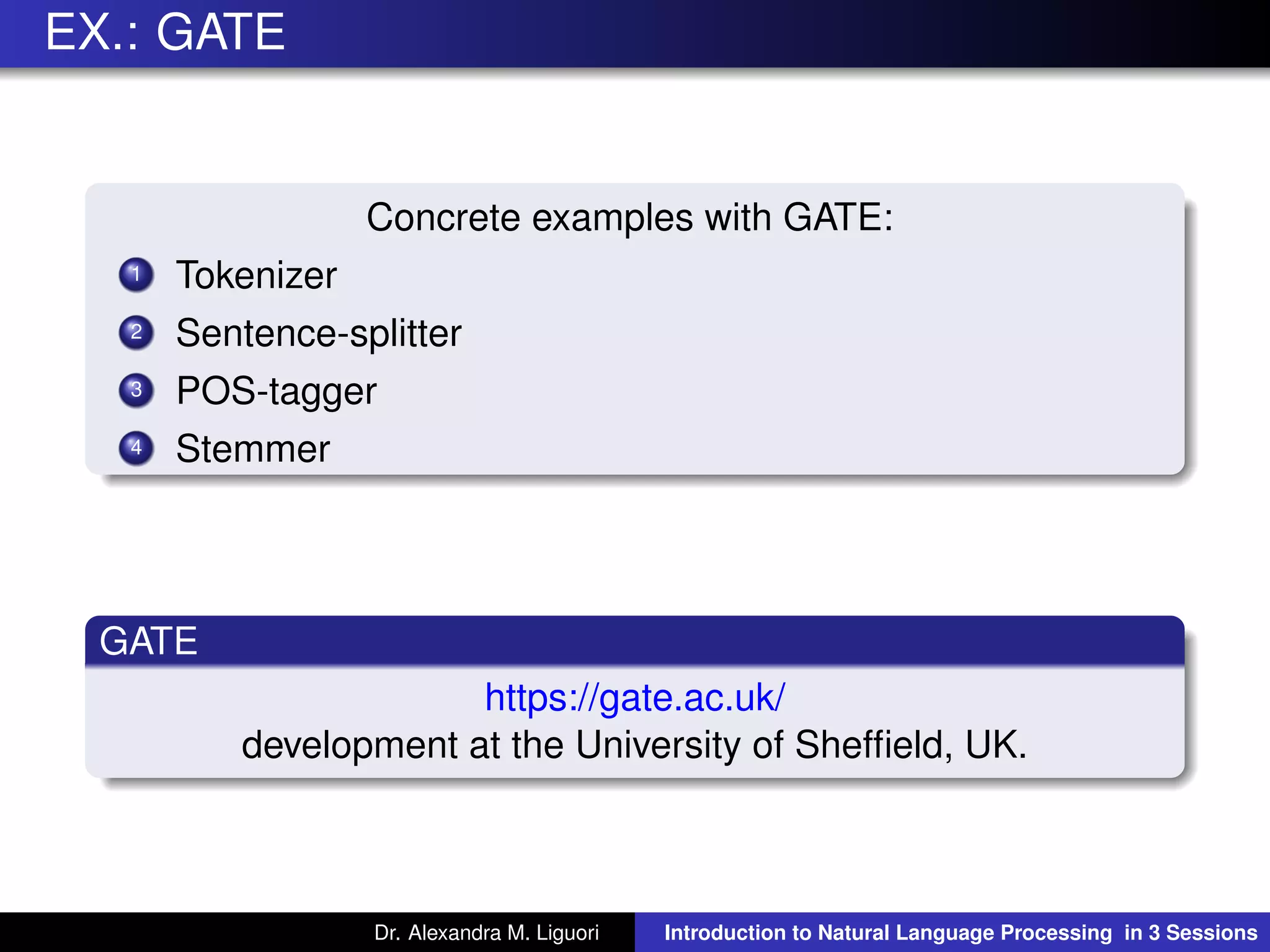 EX.: GATE
Concrete examples with GATE:
1 Tokenizer
2 Sentence-splitter
3 POS-tagger
4 Stemmer
GATE
https://gate.ac.uk/
development at the University of Shefﬁeld, UK.
Dr. Alexandra M. Liguori Introduction to Natural Language Processing in 3 Sessions
 