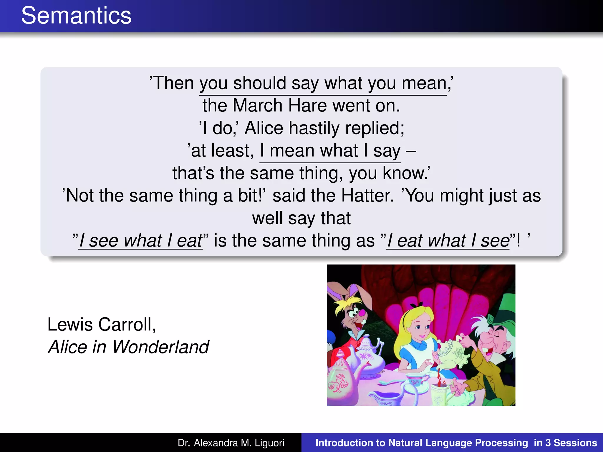 Semantics
’Then you should say what you mean,’
the March Hare went on.
’I do,’ Alice hastily replied;
’at least, I mean what I say –
that’s the same thing, you know.’
’Not the same thing a bit!’ said the Hatter. ’You might just as
well say that
”I see what I eat” is the same thing as ”I eat what I see”! ’
Lewis Carroll,
Alice in Wonderland
Dr. Alexandra M. Liguori Introduction to Natural Language Processing in 3 Sessions
 