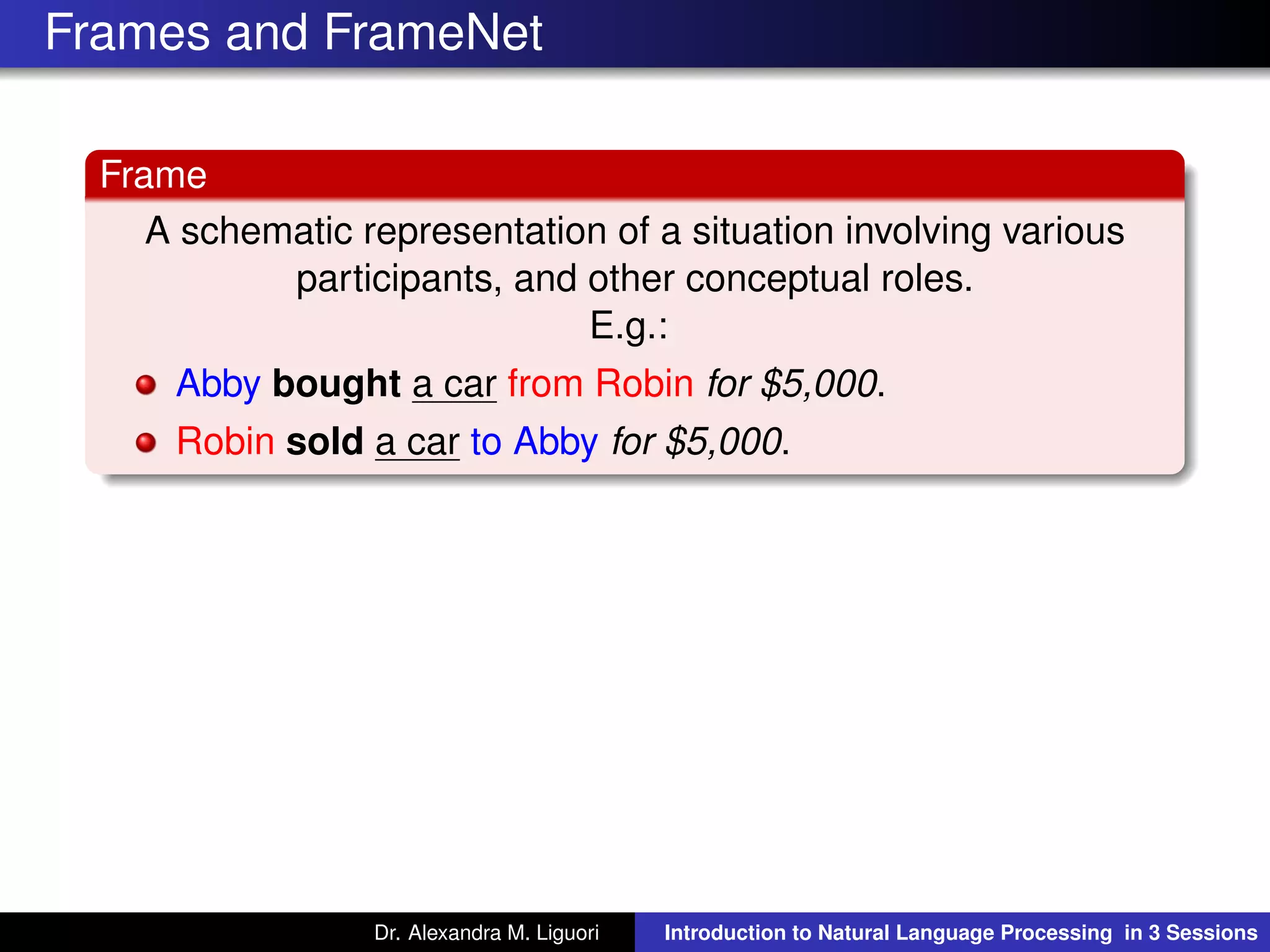 Frames and FrameNet
Frame
A schematic representation of a situation involving various
participants, and other conceptual roles.
E.g.:
Abby bought a car from Robin for $5,000.
Robin sold a car to Abby for $5,000.
Dr. Alexandra M. Liguori Introduction to Natural Language Processing in 3 Sessions
 