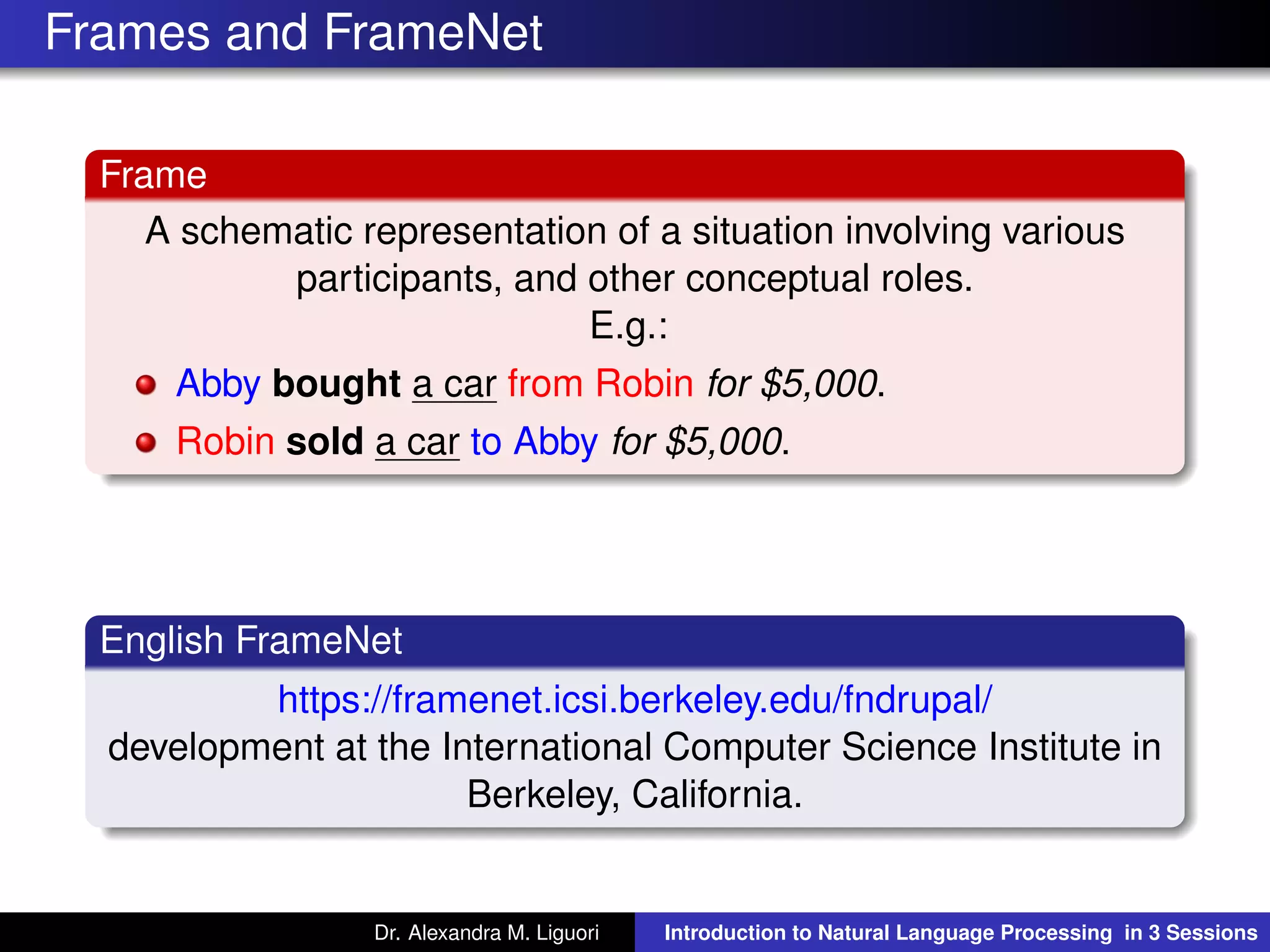 Frames and FrameNet
Frame
A schematic representation of a situation involving various
participants, and other conceptual roles.
E.g.:
Abby bought a car from Robin for $5,000.
Robin sold a car to Abby for $5,000.
English FrameNet
https://framenet.icsi.berkeley.edu/fndrupal/
development at the International Computer Science Institute in
Berkeley, California.
Dr. Alexandra M. Liguori Introduction to Natural Language Processing in 3 Sessions
 