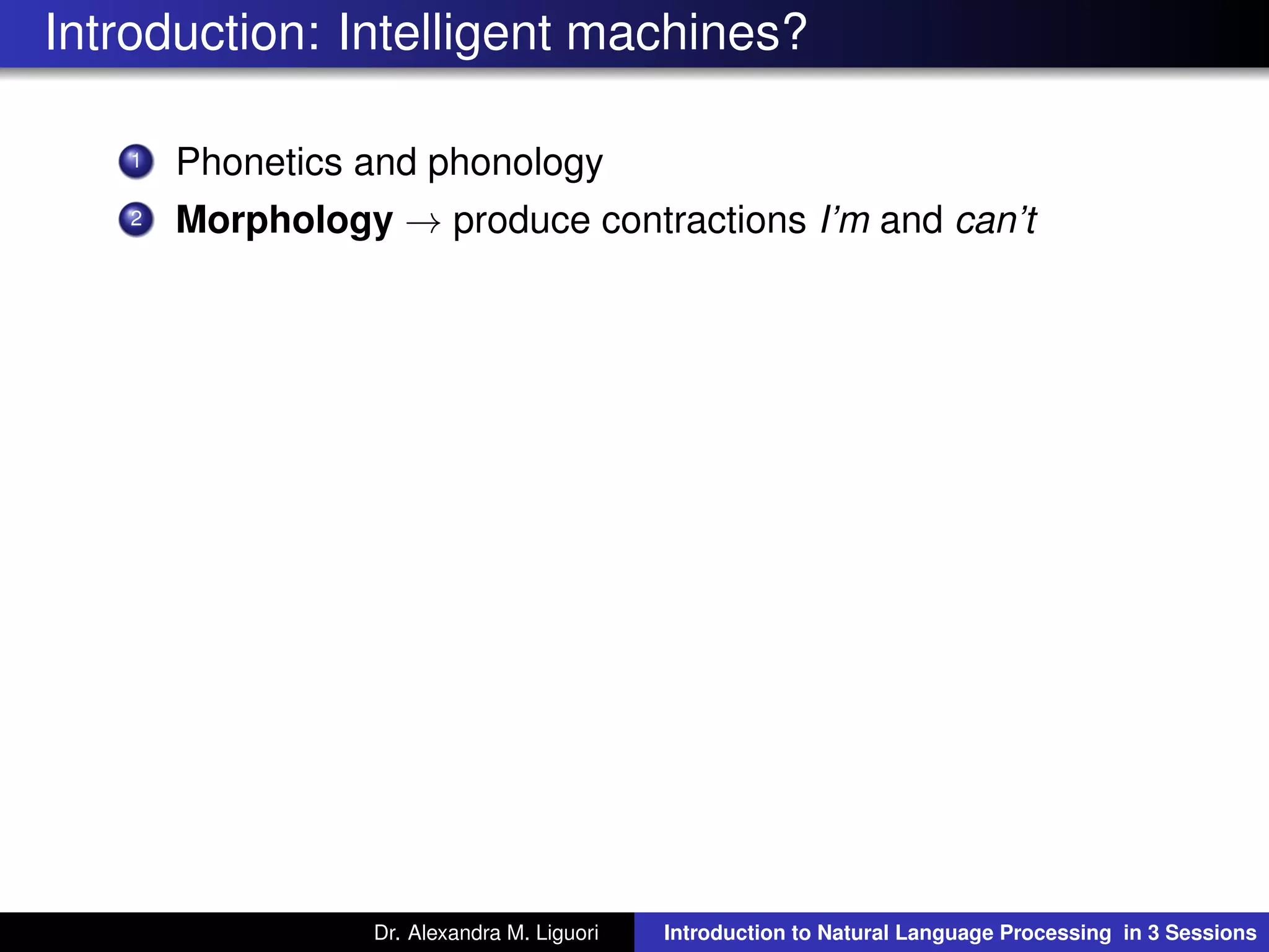 Introduction: Intelligent machines?
1 Phonetics and phonology
2 Morphology → produce contractions I’m and can’t
Dr. Alexandra M. Liguori Introduction to Natural Language Processing in 3 Sessions
 