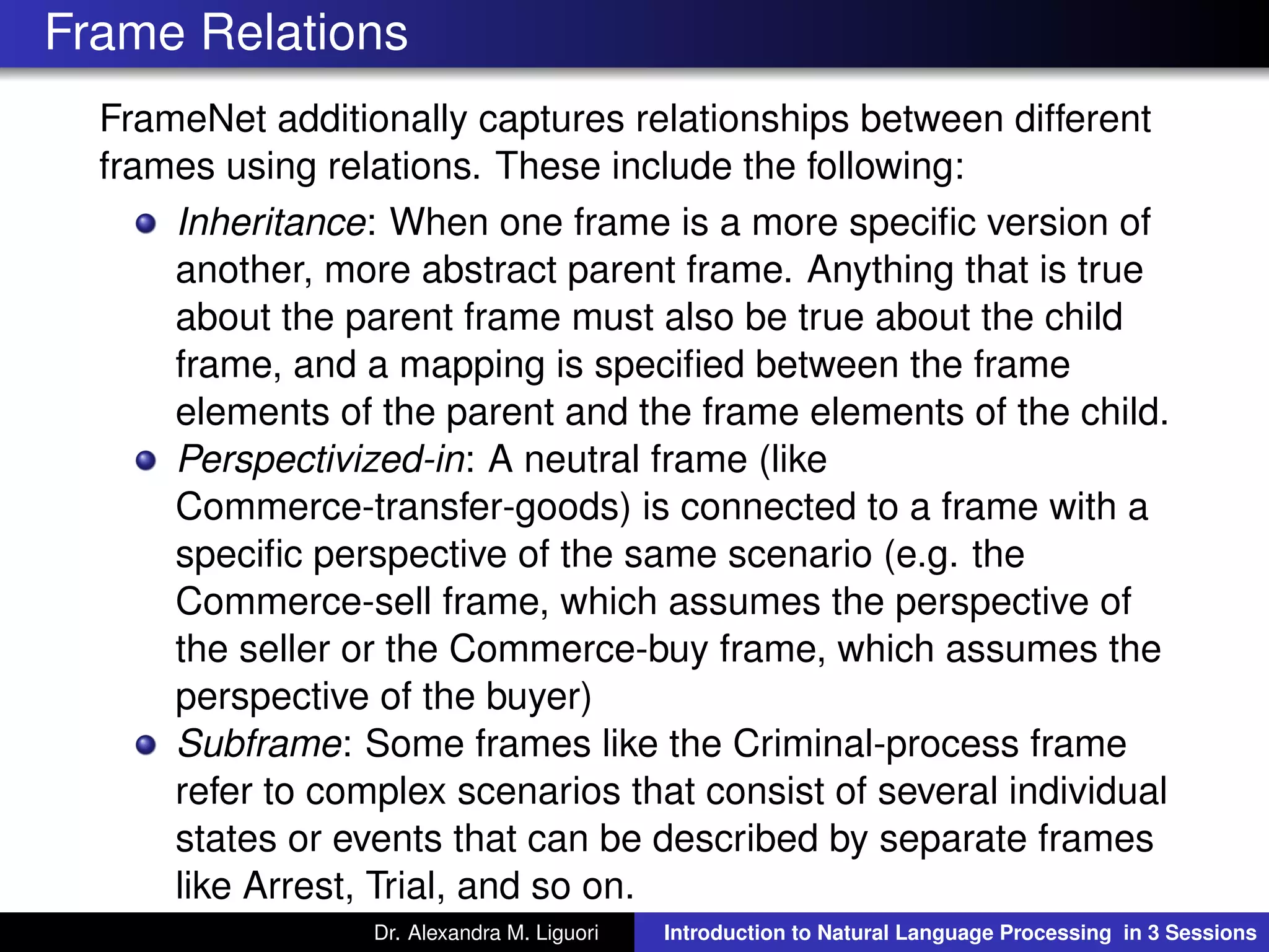 Frame Relations
FrameNet additionally captures relationships between different
frames using relations. These include the following:
Inheritance: When one frame is a more speciﬁc version of
another, more abstract parent frame. Anything that is true
about the parent frame must also be true about the child
frame, and a mapping is speciﬁed between the frame
elements of the parent and the frame elements of the child.
Perspectivized-in: A neutral frame (like
Commerce-transfer-goods) is connected to a frame with a
speciﬁc perspective of the same scenario (e.g. the
Commerce-sell frame, which assumes the perspective of
the seller or the Commerce-buy frame, which assumes the
perspective of the buyer)
Subframe: Some frames like the Criminal-process frame
refer to complex scenarios that consist of several individual
states or events that can be described by separate frames
like Arrest, Trial, and so on.
Dr. Alexandra M. Liguori Introduction to Natural Language Processing in 3 Sessions
 
