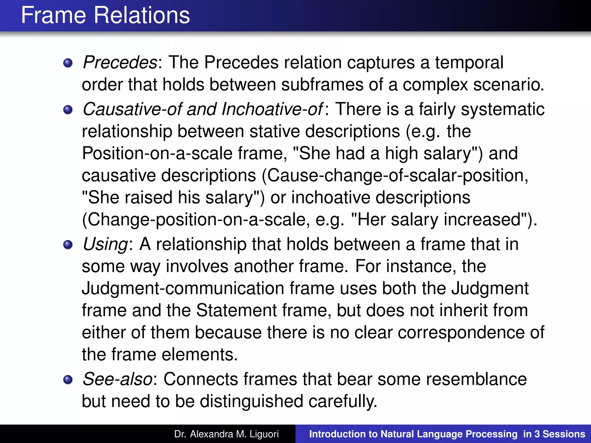 Frame Relations
Precedes: The Precedes relation captures a temporal
order that holds between subframes of a complex scenario.
Causative-of and Inchoative-of: There is a fairly systematic
relationship between stative descriptions (e.g. the
Position-on-a-scale frame, "She had a high salary") and
causative descriptions (Cause-change-of-scalar-position,
"She raised his salary") or inchoative descriptions
(Change-position-on-a-scale, e.g. "Her salary increased").
Using: A relationship that holds between a frame that in
some way involves another frame. For instance, the
Judgment-communication frame uses both the Judgment
frame and the Statement frame, but does not inherit from
either of them because there is no clear correspondence of
the frame elements.
See-also: Connects frames that bear some resemblance
but need to be distinguished carefully.
Dr. Alexandra M. Liguori Introduction to Natural Language Processing in 3 Sessions
 