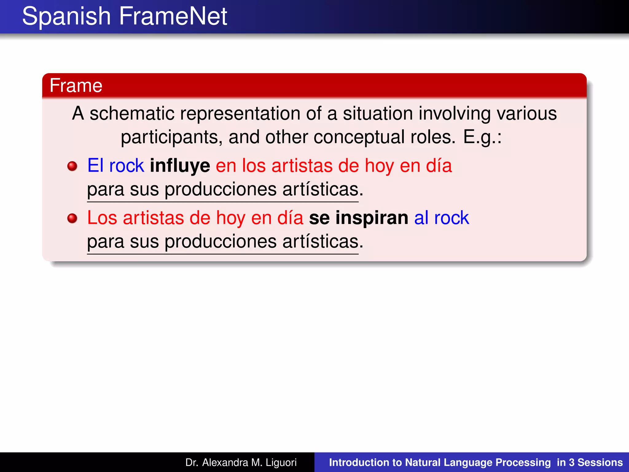 Spanish FrameNet
Frame
A schematic representation of a situation involving various
participants, and other conceptual roles. E.g.:
El rock inﬂuye en los artistas de hoy en día
para sus producciones artísticas.
Los artistas de hoy en día se inspiran al rock
para sus producciones artísticas.
Dr. Alexandra M. Liguori Introduction to Natural Language Processing in 3 Sessions
 