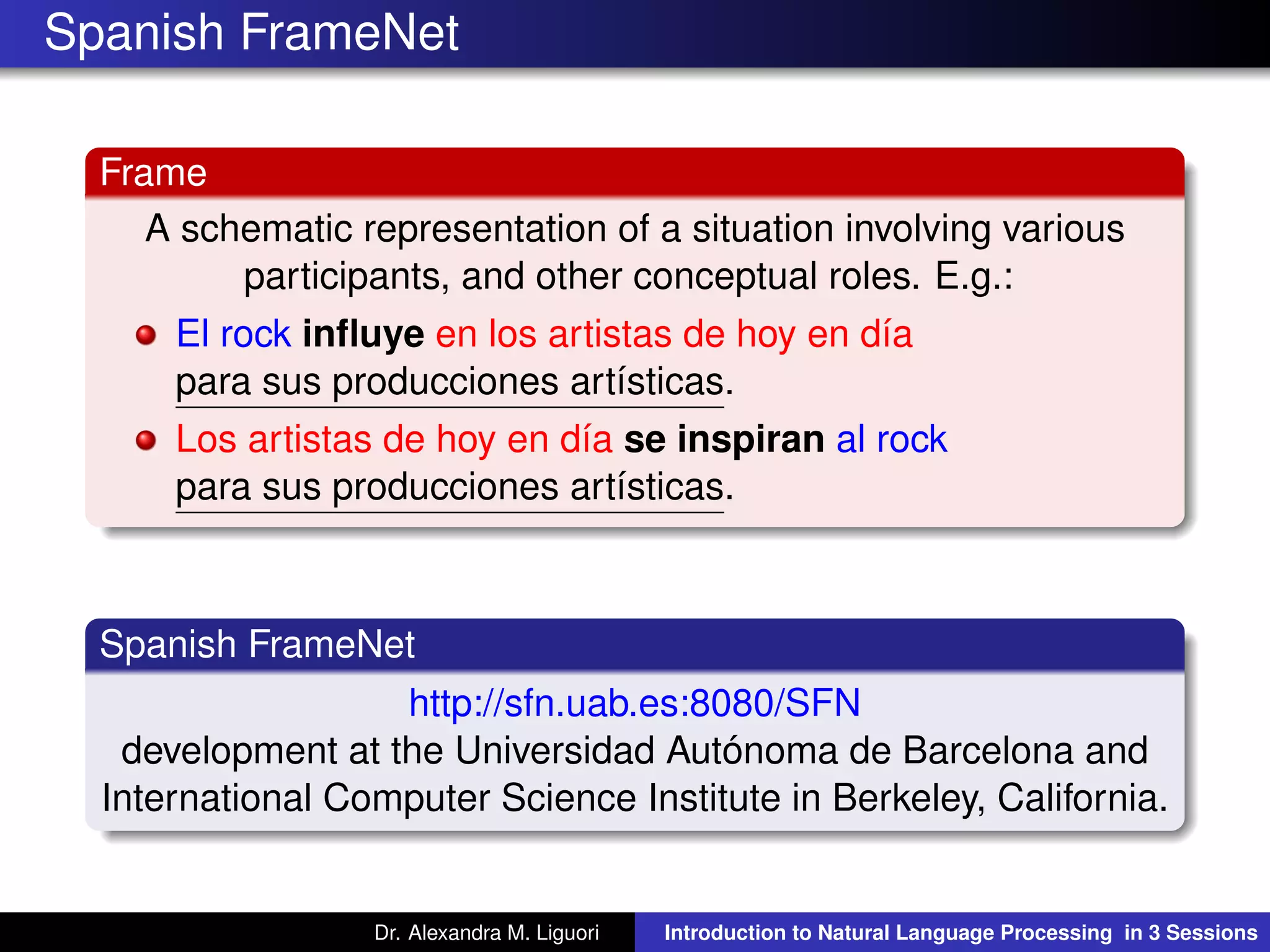 Spanish FrameNet
Frame
A schematic representation of a situation involving various
participants, and other conceptual roles. E.g.:
El rock inﬂuye en los artistas de hoy en día
para sus producciones artísticas.
Los artistas de hoy en día se inspiran al rock
para sus producciones artísticas.
Spanish FrameNet
http://sfn.uab.es:8080/SFN
development at the Universidad Autónoma de Barcelona and
International Computer Science Institute in Berkeley, California.
Dr. Alexandra M. Liguori Introduction to Natural Language Processing in 3 Sessions
 