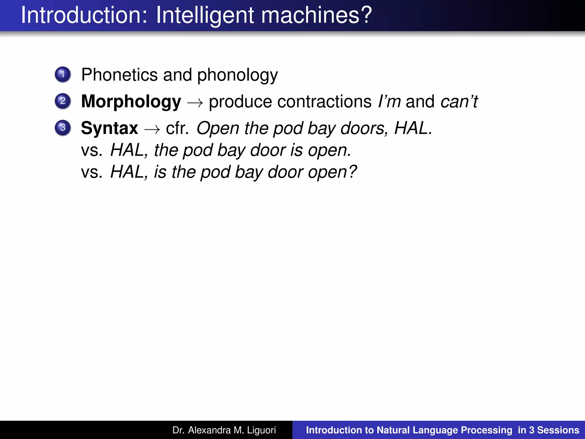 Introduction: Intelligent machines?
1 Phonetics and phonology
2 Morphology → produce contractions I’m and can’t
3 Syntax → cfr. Open the pod bay doors, HAL.
vs. HAL, the pod bay door is open.
vs. HAL, is the pod bay door open?
Dr. Alexandra M. Liguori Introduction to Natural Language Processing in 3 Sessions
 