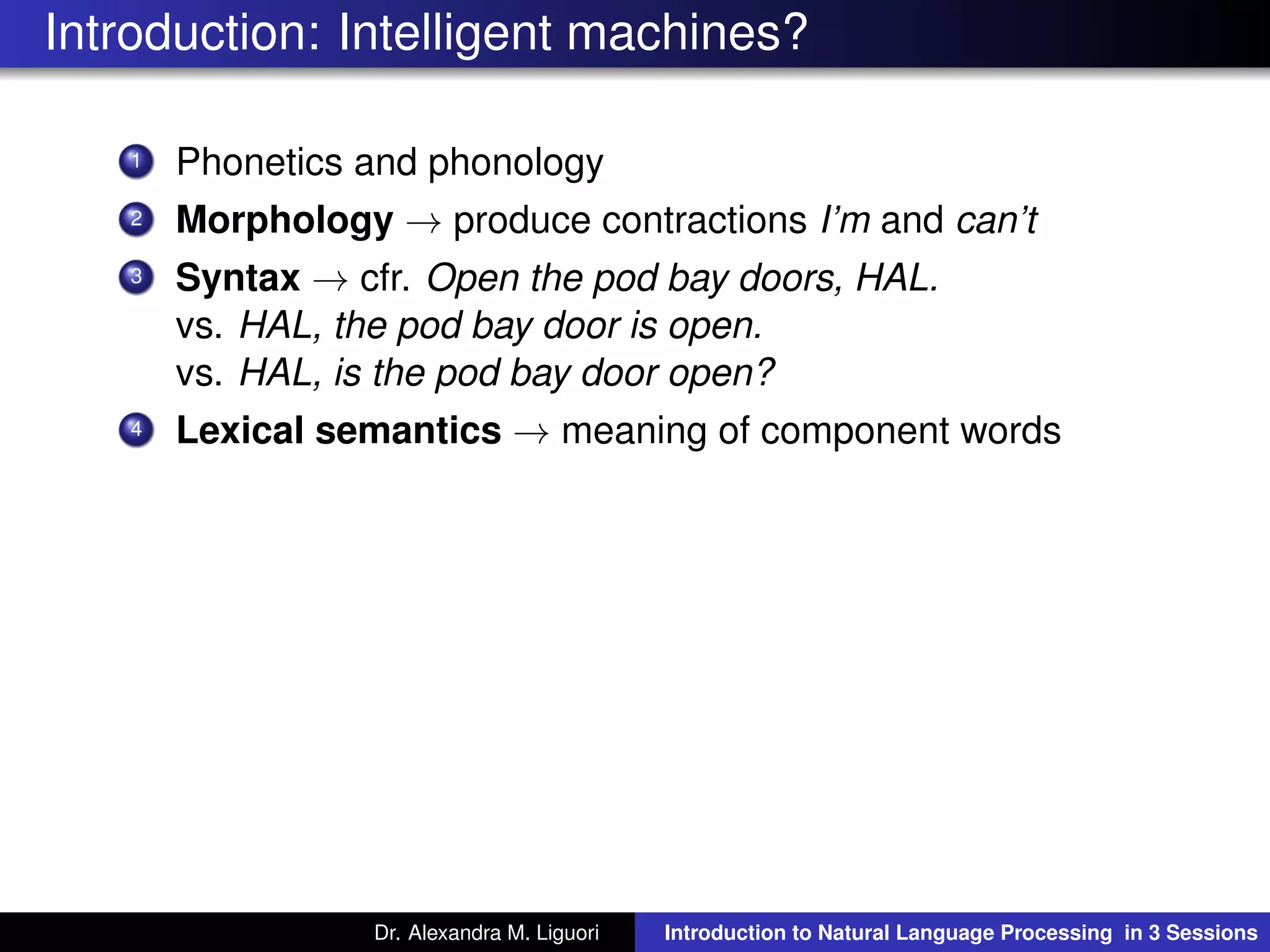 Introduction: Intelligent machines?
1 Phonetics and phonology
2 Morphology → produce contractions I’m and can’t
3 Syntax → cfr. Open the pod bay doors, HAL.
vs. HAL, the pod bay door is open.
vs. HAL, is the pod bay door open?
4 Lexical semantics → meaning of component words
Dr. Alexandra M. Liguori Introduction to Natural Language Processing in 3 Sessions
 