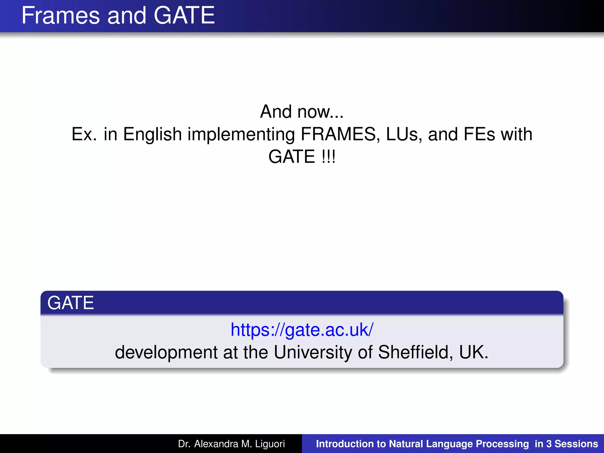 Frames and GATE
And now...
Ex. in English implementing FRAMES, LUs, and FEs with
GATE !!!
GATE
https://gate.ac.uk/
development at the University of Shefﬁeld, UK.
Dr. Alexandra M. Liguori Introduction to Natural Language Processing in 3 Sessions
 