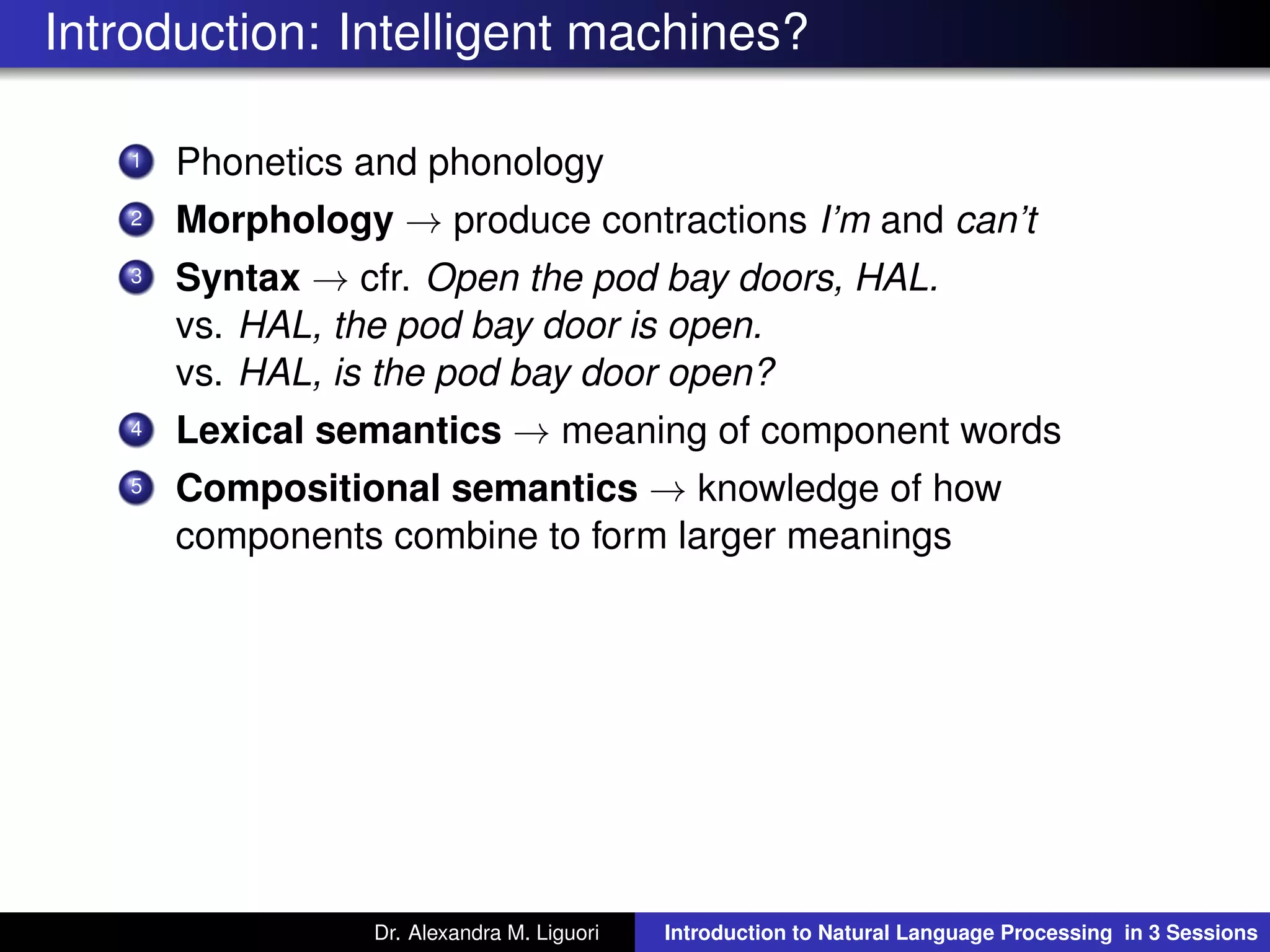 Introduction: Intelligent machines?
1 Phonetics and phonology
2 Morphology → produce contractions I’m and can’t
3 Syntax → cfr. Open the pod bay doors, HAL.
vs. HAL, the pod bay door is open.
vs. HAL, is the pod bay door open?
4 Lexical semantics → meaning of component words
5 Compositional semantics → knowledge of how
components combine to form larger meanings
Dr. Alexandra M. Liguori Introduction to Natural Language Processing in 3 Sessions
 