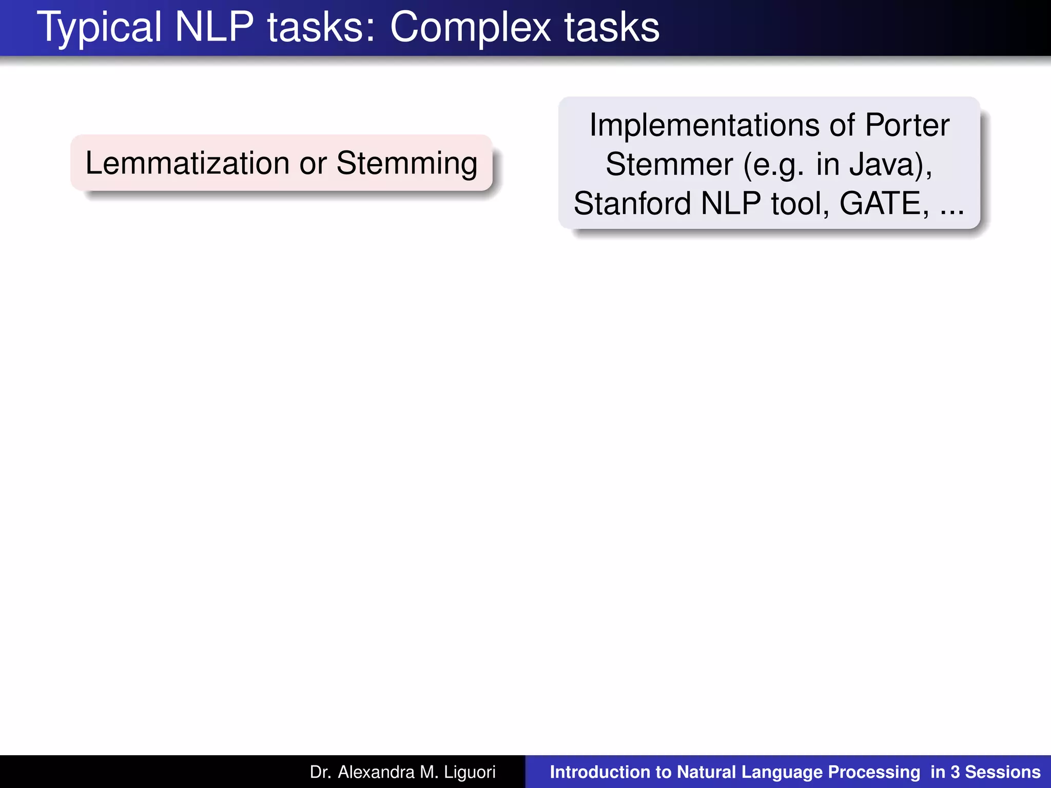 Typical NLP tasks: Complex tasks
Lemmatization or Stemming
Implementations of Porter
Stemmer (e.g. in Java),
Stanford NLP tool, GATE, ...
Dr. Alexandra M. Liguori Introduction to Natural Language Processing in 3 Sessions
 