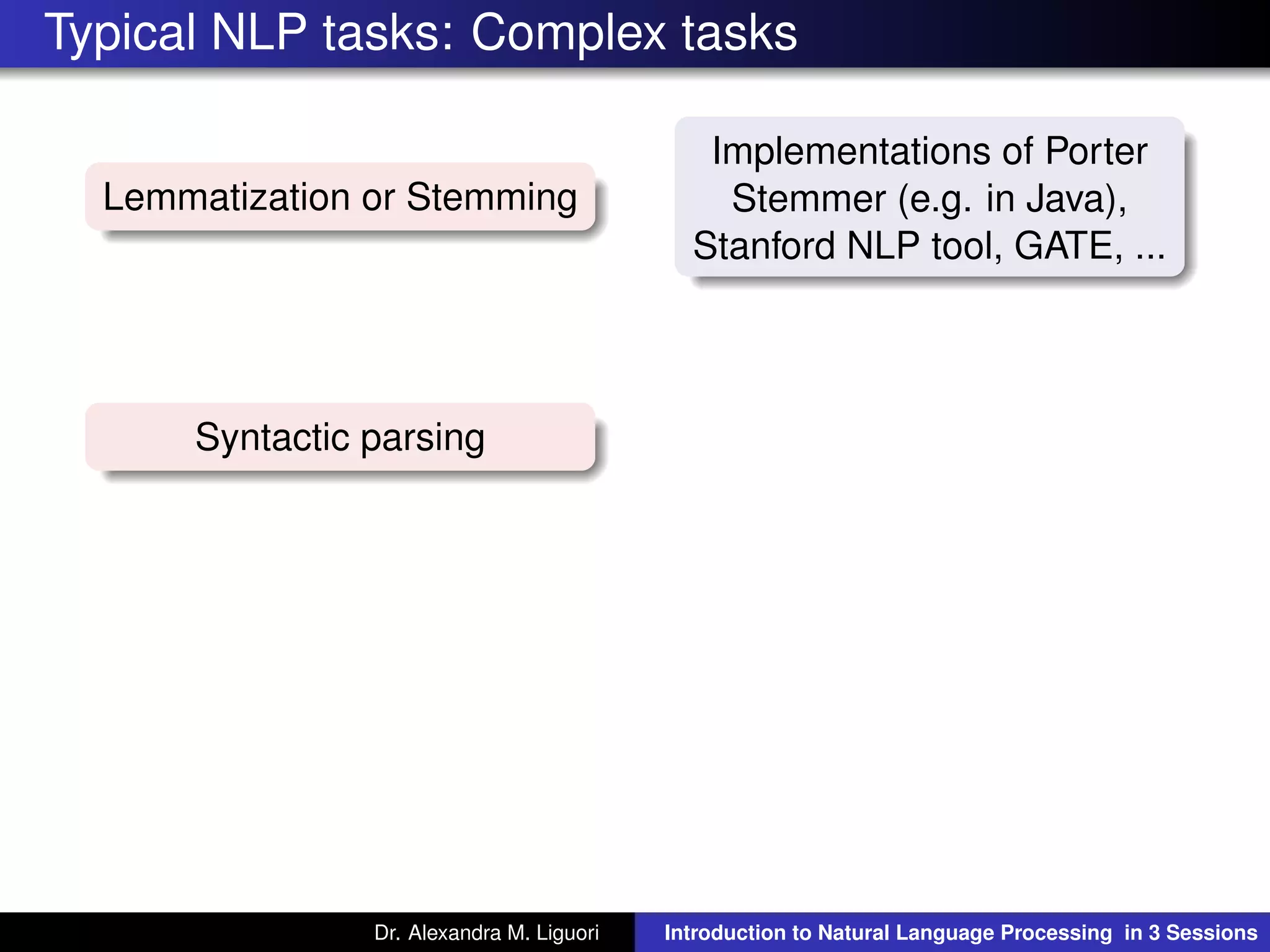 Typical NLP tasks: Complex tasks
Lemmatization or Stemming
Implementations of Porter
Stemmer (e.g. in Java),
Stanford NLP tool, GATE, ...
Syntactic parsing
Dr. Alexandra M. Liguori Introduction to Natural Language Processing in 3 Sessions
 