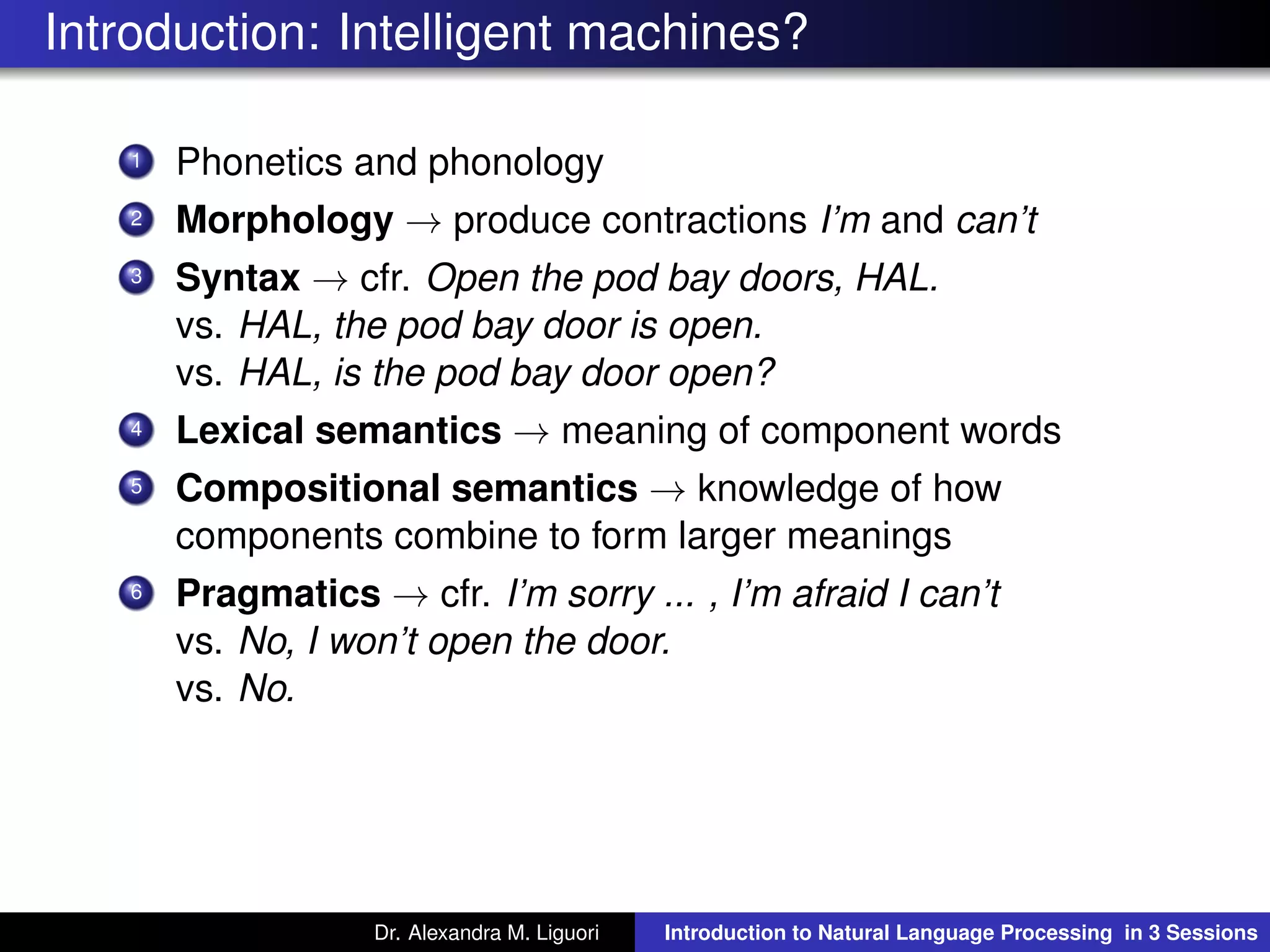 Introduction: Intelligent machines?
1 Phonetics and phonology
2 Morphology → produce contractions I’m and can’t
3 Syntax → cfr. Open the pod bay doors, HAL.
vs. HAL, the pod bay door is open.
vs. HAL, is the pod bay door open?
4 Lexical semantics → meaning of component words
5 Compositional semantics → knowledge of how
components combine to form larger meanings
6 Pragmatics → cfr. I’m sorry ... , I’m afraid I can’t
vs. No, I won’t open the door.
vs. No.
Dr. Alexandra M. Liguori Introduction to Natural Language Processing in 3 Sessions
 