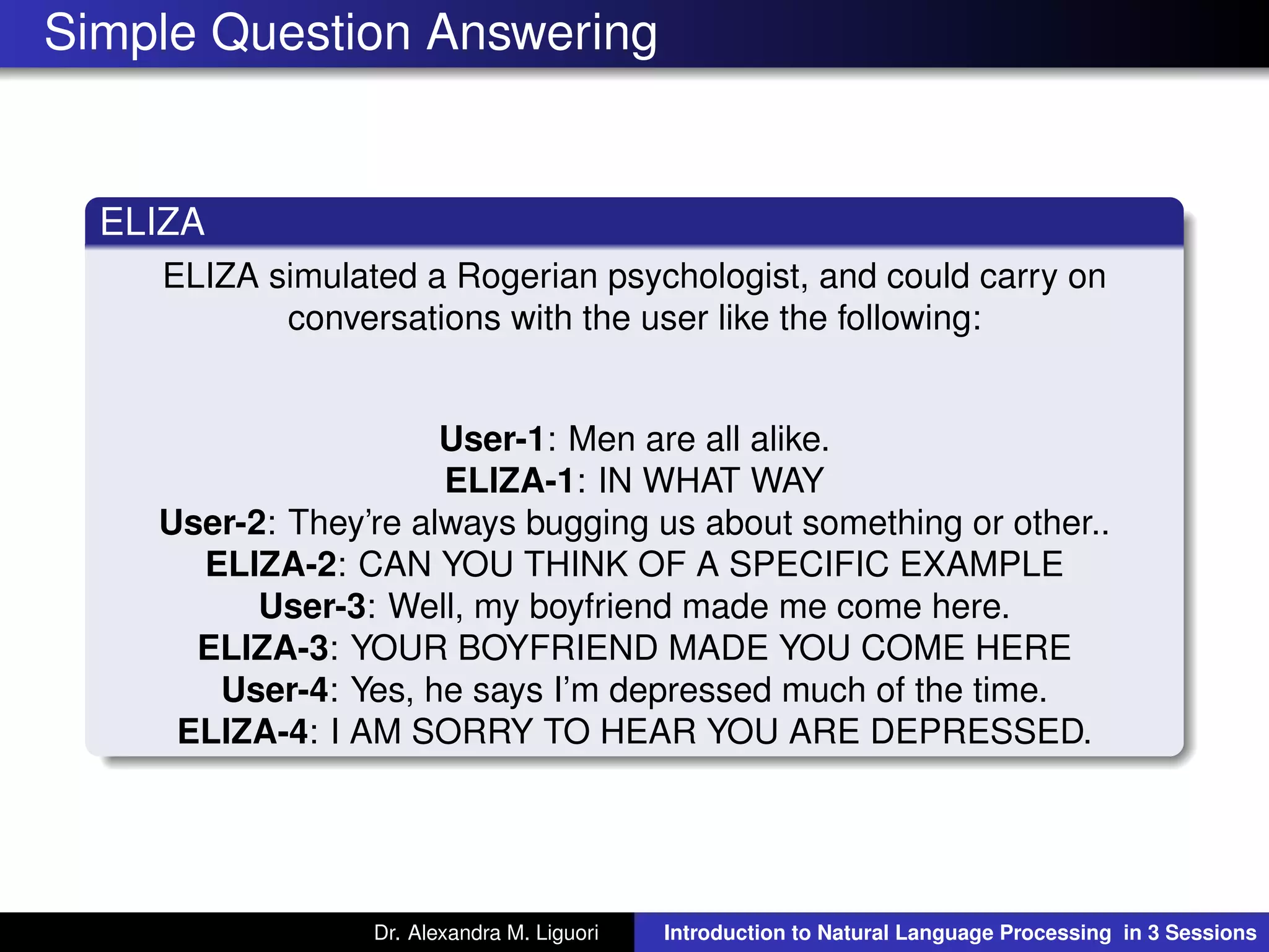 Simple Question Answering
ELIZA
ELIZA simulated a Rogerian psychologist, and could carry on
conversations with the user like the following:
User-1: Men are all alike.
ELIZA-1: IN WHAT WAY
User-2: They’re always bugging us about something or other..
ELIZA-2: CAN YOU THINK OF A SPECIFIC EXAMPLE
User-3: Well, my boyfriend made me come here.
ELIZA-3: YOUR BOYFRIEND MADE YOU COME HERE
User-4: Yes, he says I’m depressed much of the time.
ELIZA-4: I AM SORRY TO HEAR YOU ARE DEPRESSED.
Dr. Alexandra M. Liguori Introduction to Natural Language Processing in 3 Sessions
 