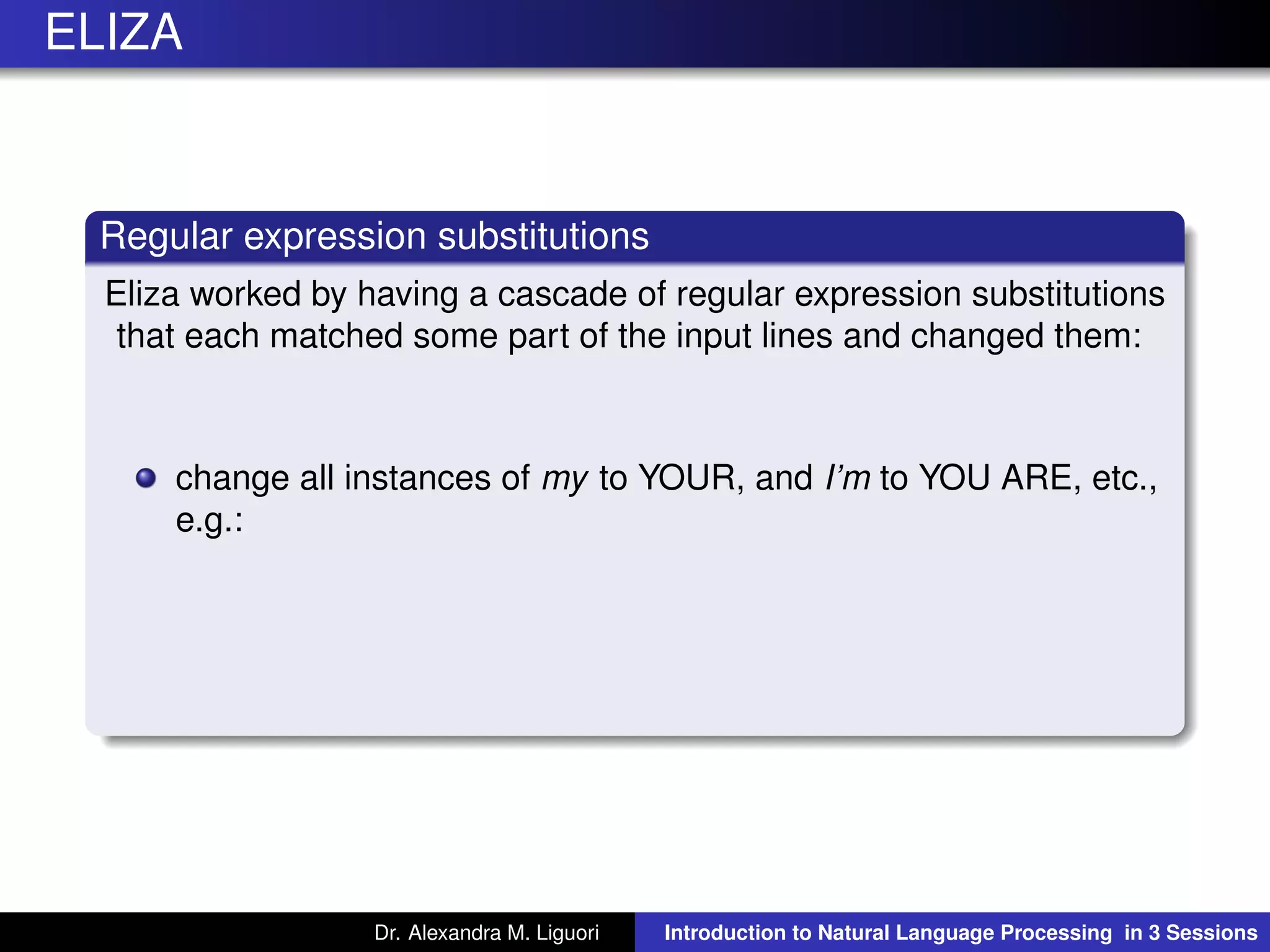 ELIZA
Regular expression substitutions
Eliza worked by having a cascade of regular expression substitutions
that each matched some part of the input lines and changed them:
change all instances of my to YOUR, and I’m to YOU ARE, etc.,
e.g.:
Dr. Alexandra M. Liguori Introduction to Natural Language Processing in 3 Sessions
 