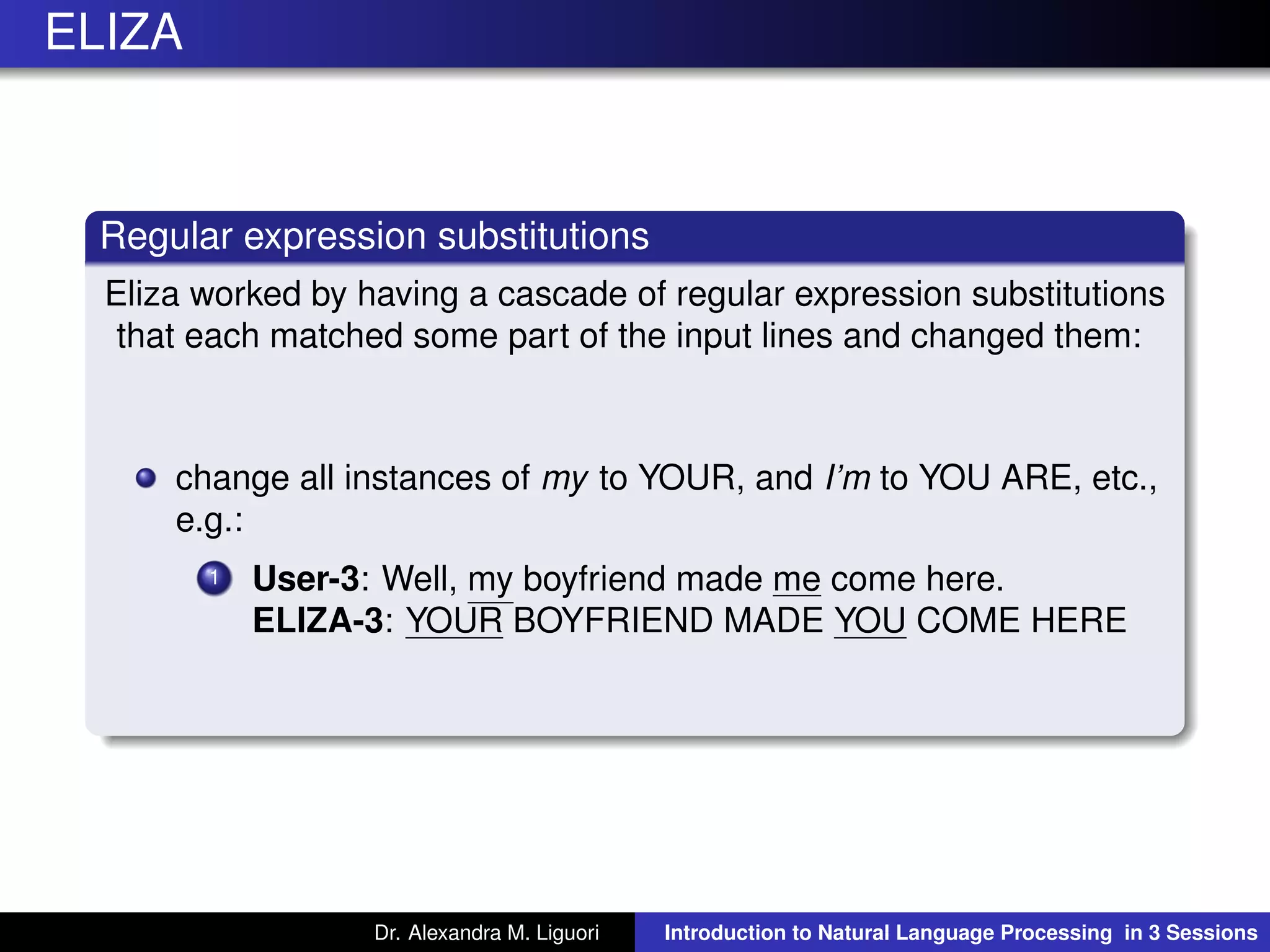 ELIZA
Regular expression substitutions
Eliza worked by having a cascade of regular expression substitutions
that each matched some part of the input lines and changed them:
change all instances of my to YOUR, and I’m to YOU ARE, etc.,
e.g.:
1 User-3: Well, my boyfriend made me come here.
ELIZA-3: YOUR BOYFRIEND MADE YOU COME HERE
Dr. Alexandra M. Liguori Introduction to Natural Language Processing in 3 Sessions
 