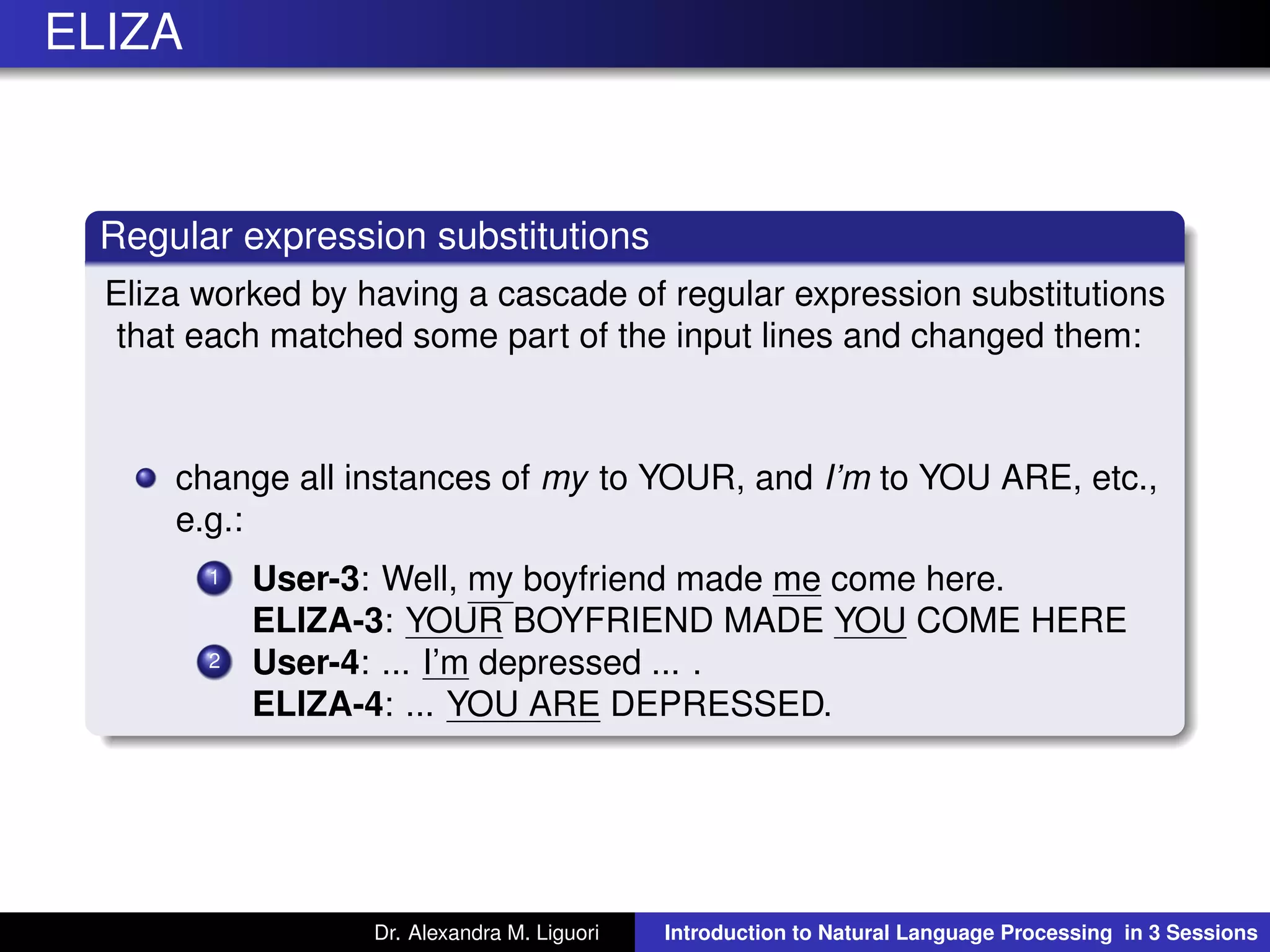 ELIZA
Regular expression substitutions
Eliza worked by having a cascade of regular expression substitutions
that each matched some part of the input lines and changed them:
change all instances of my to YOUR, and I’m to YOU ARE, etc.,
e.g.:
1 User-3: Well, my boyfriend made me come here.
ELIZA-3: YOUR BOYFRIEND MADE YOU COME HERE
2 User-4: ... I’m depressed ... .
ELIZA-4: ... YOU ARE DEPRESSED.
Dr. Alexandra M. Liguori Introduction to Natural Language Processing in 3 Sessions
 