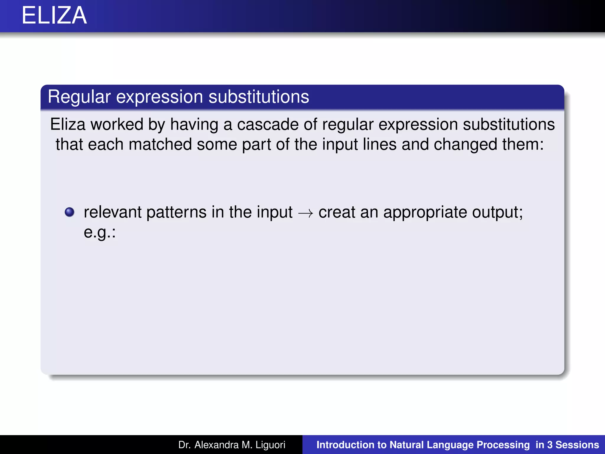ELIZA
Regular expression substitutions
Eliza worked by having a cascade of regular expression substitutions
that each matched some part of the input lines and changed them:
relevant patterns in the input → creat an appropriate output;
e.g.:
Dr. Alexandra M. Liguori Introduction to Natural Language Processing in 3 Sessions
 
