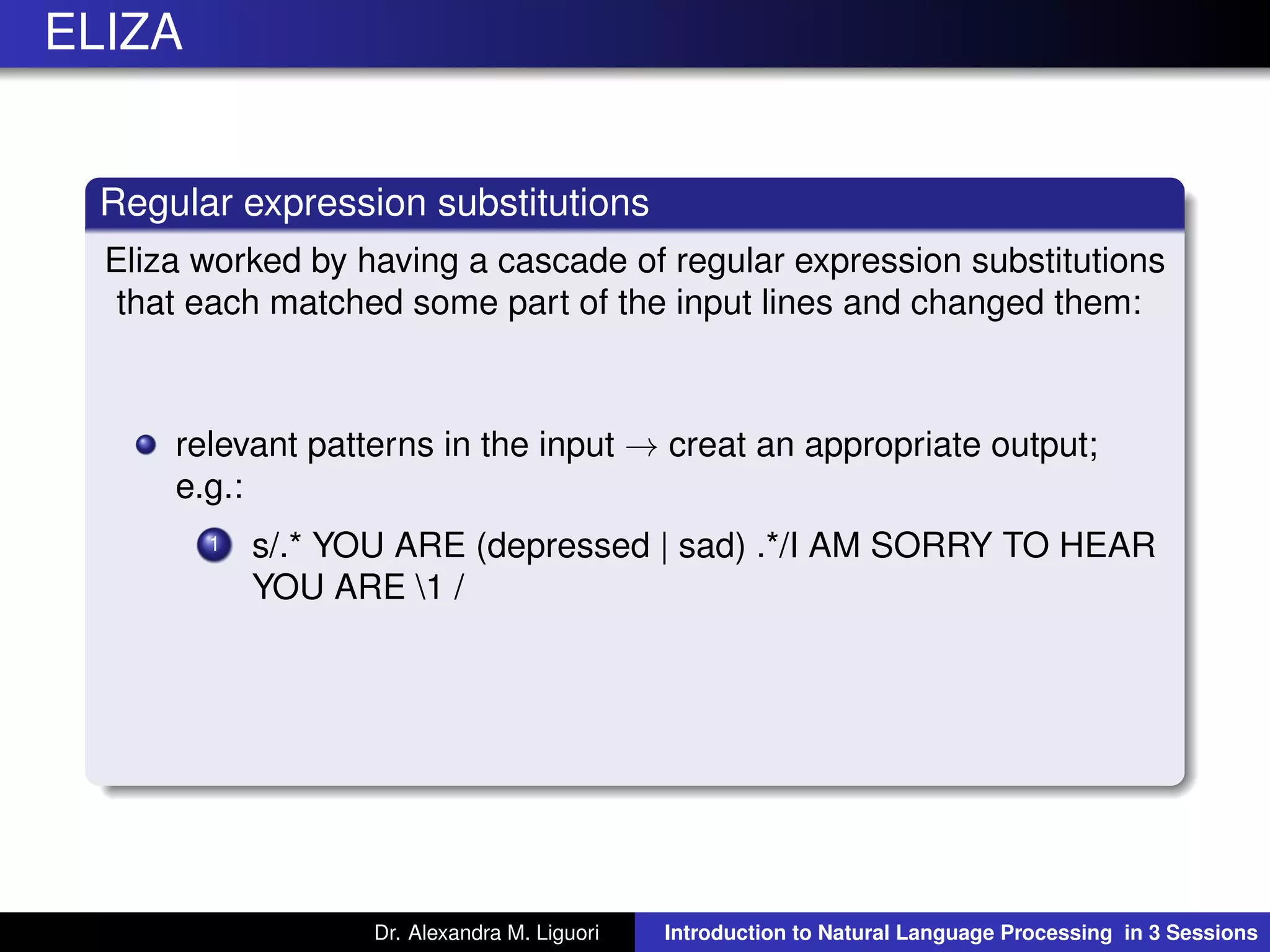ELIZA
Regular expression substitutions
Eliza worked by having a cascade of regular expression substitutions
that each matched some part of the input lines and changed them:
relevant patterns in the input → creat an appropriate output;
e.g.:
1 s/.* YOU ARE (depressed | sad) .*/I AM SORRY TO HEAR
YOU ARE 1 /
Dr. Alexandra M. Liguori Introduction to Natural Language Processing in 3 Sessions
 