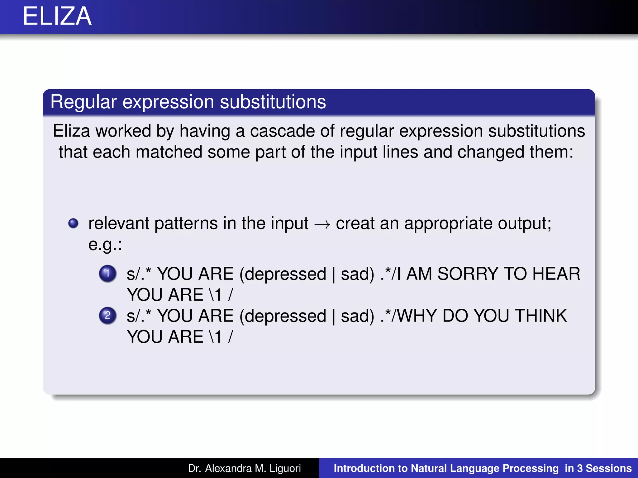 ELIZA
Regular expression substitutions
Eliza worked by having a cascade of regular expression substitutions
that each matched some part of the input lines and changed them:
relevant patterns in the input → creat an appropriate output;
e.g.:
1 s/.* YOU ARE (depressed | sad) .*/I AM SORRY TO HEAR
YOU ARE 1 /
2 s/.* YOU ARE (depressed | sad) .*/WHY DO YOU THINK
YOU ARE 1 /
Dr. Alexandra M. Liguori Introduction to Natural Language Processing in 3 Sessions
 