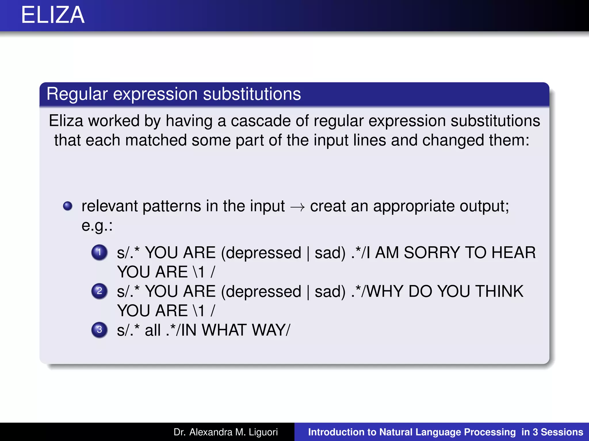 ELIZA
Regular expression substitutions
Eliza worked by having a cascade of regular expression substitutions
that each matched some part of the input lines and changed them:
relevant patterns in the input → creat an appropriate output;
e.g.:
1 s/.* YOU ARE (depressed | sad) .*/I AM SORRY TO HEAR
YOU ARE 1 /
2 s/.* YOU ARE (depressed | sad) .*/WHY DO YOU THINK
YOU ARE 1 /
3 s/.* all .*/IN WHAT WAY/
Dr. Alexandra M. Liguori Introduction to Natural Language Processing in 3 Sessions
 