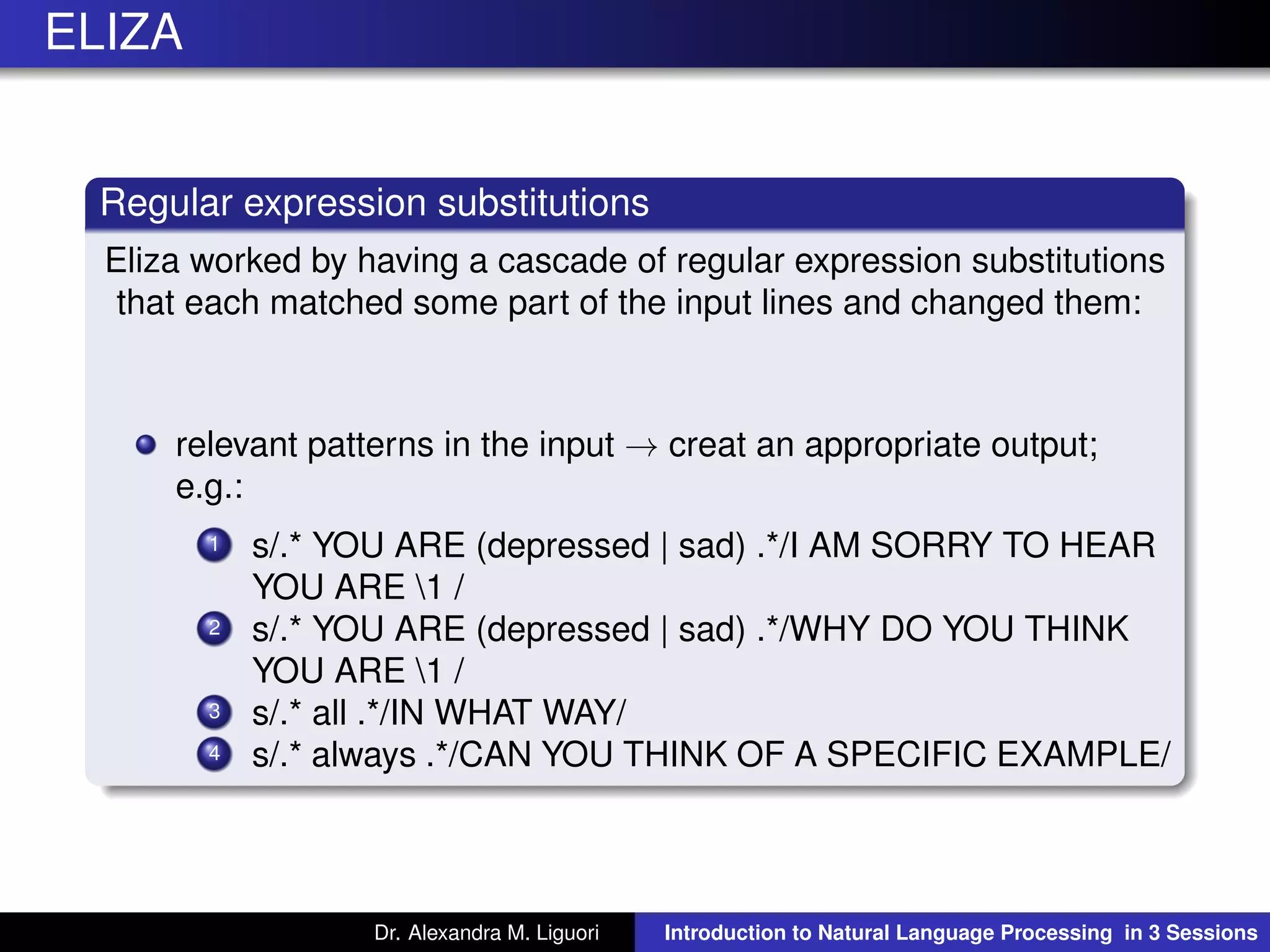 ELIZA
Regular expression substitutions
Eliza worked by having a cascade of regular expression substitutions
that each matched some part of the input lines and changed them:
relevant patterns in the input → creat an appropriate output;
e.g.:
1 s/.* YOU ARE (depressed | sad) .*/I AM SORRY TO HEAR
YOU ARE 1 /
2 s/.* YOU ARE (depressed | sad) .*/WHY DO YOU THINK
YOU ARE 1 /
3 s/.* all .*/IN WHAT WAY/
4 s/.* always .*/CAN YOU THINK OF A SPECIFIC EXAMPLE/
Dr. Alexandra M. Liguori Introduction to Natural Language Processing in 3 Sessions
 