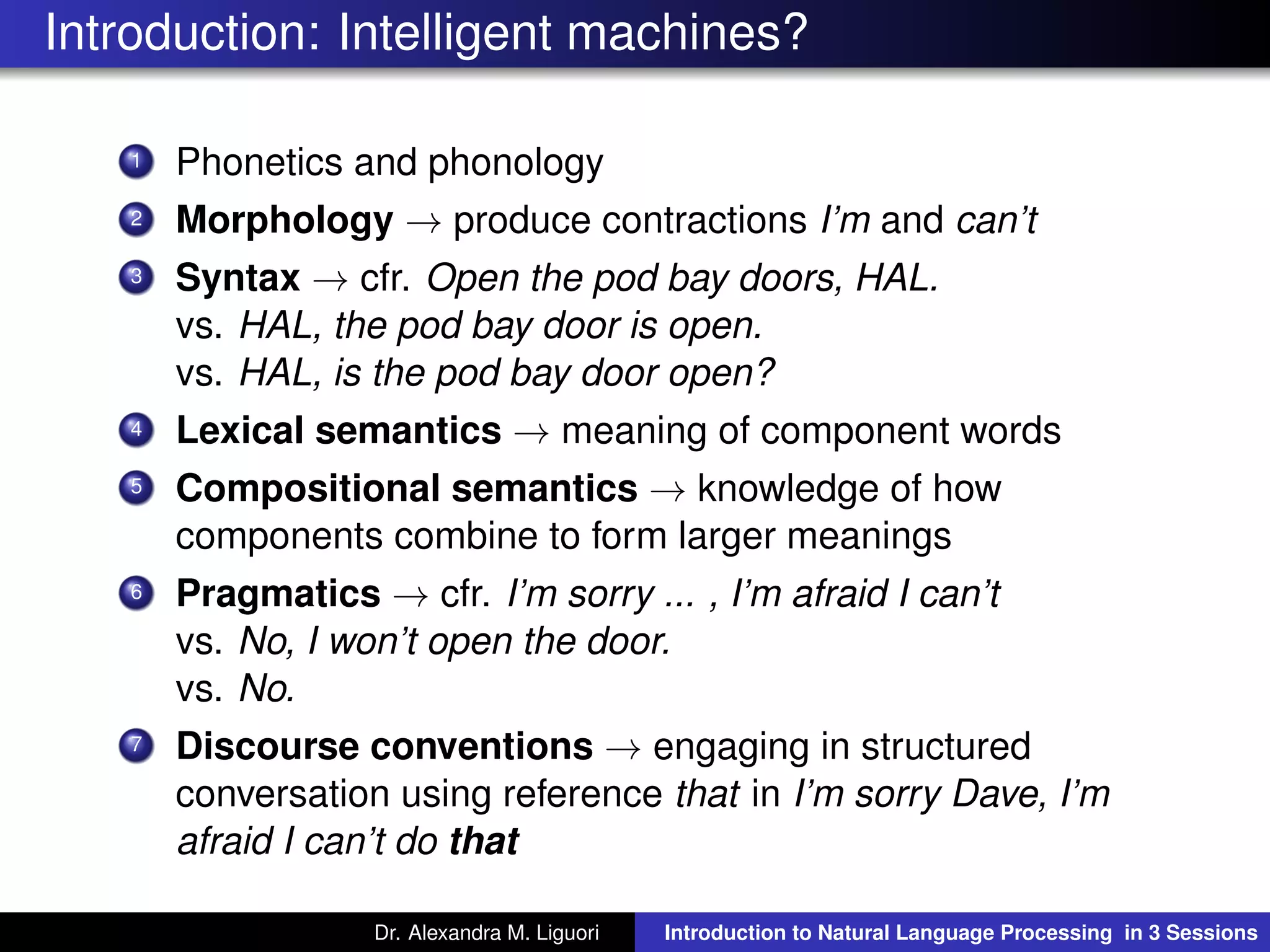 Introduction: Intelligent machines?
1 Phonetics and phonology
2 Morphology → produce contractions I’m and can’t
3 Syntax → cfr. Open the pod bay doors, HAL.
vs. HAL, the pod bay door is open.
vs. HAL, is the pod bay door open?
4 Lexical semantics → meaning of component words
5 Compositional semantics → knowledge of how
components combine to form larger meanings
6 Pragmatics → cfr. I’m sorry ... , I’m afraid I can’t
vs. No, I won’t open the door.
vs. No.
7 Discourse conventions → engaging in structured
conversation using reference that in I’m sorry Dave, I’m
afraid I can’t do that
Dr. Alexandra M. Liguori Introduction to Natural Language Processing in 3 Sessions
 