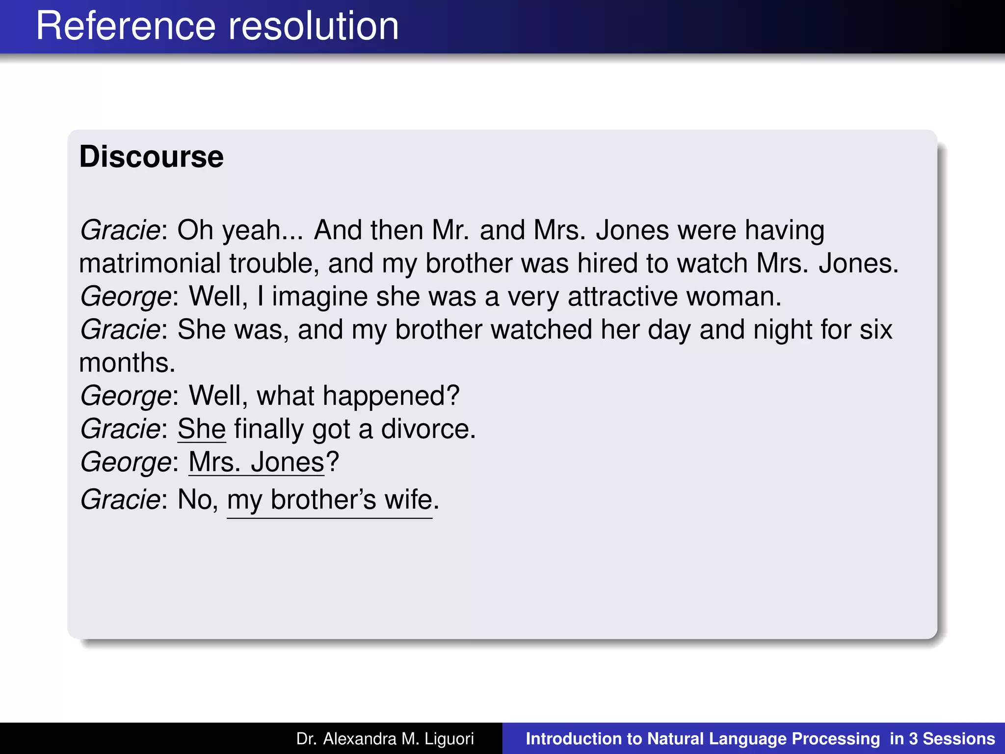 Reference resolution
Discourse
Gracie: Oh yeah... And then Mr. and Mrs. Jones were having
matrimonial trouble, and my brother was hired to watch Mrs. Jones.
George: Well, I imagine she was a very attractive woman.
Gracie: She was, and my brother watched her day and night for six
months.
George: Well, what happened?
Gracie: She ﬁnally got a divorce.
George: Mrs. Jones?
Gracie: No, my brother’s wife.
Dr. Alexandra M. Liguori Introduction to Natural Language Processing in 3 Sessions
 