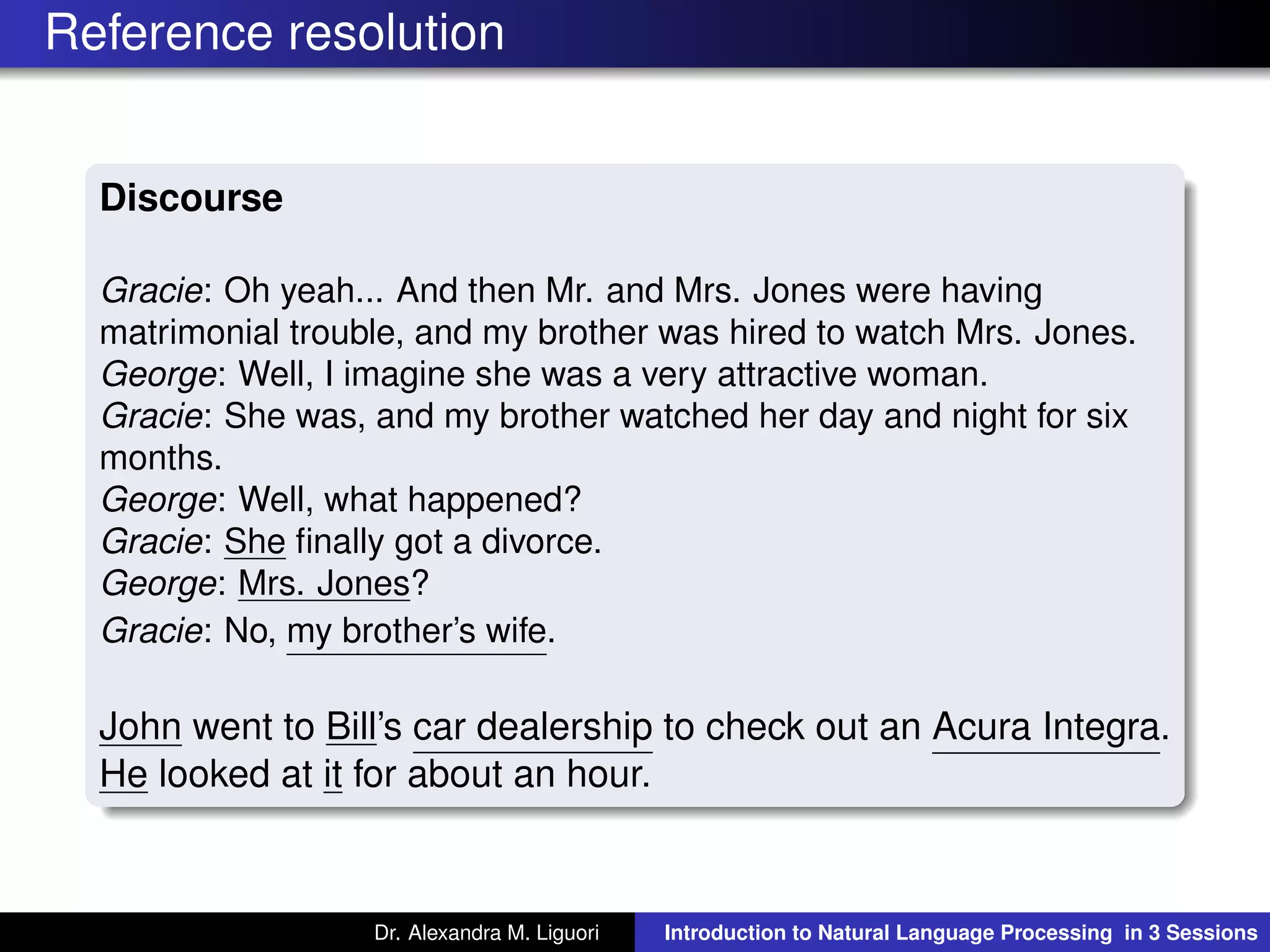 Reference resolution
Discourse
Gracie: Oh yeah... And then Mr. and Mrs. Jones were having
matrimonial trouble, and my brother was hired to watch Mrs. Jones.
George: Well, I imagine she was a very attractive woman.
Gracie: She was, and my brother watched her day and night for six
months.
George: Well, what happened?
Gracie: She ﬁnally got a divorce.
George: Mrs. Jones?
Gracie: No, my brother’s wife.
John went to Bill’s car dealership to check out an Acura Integra.
He looked at it for about an hour.
Dr. Alexandra M. Liguori Introduction to Natural Language Processing in 3 Sessions
 