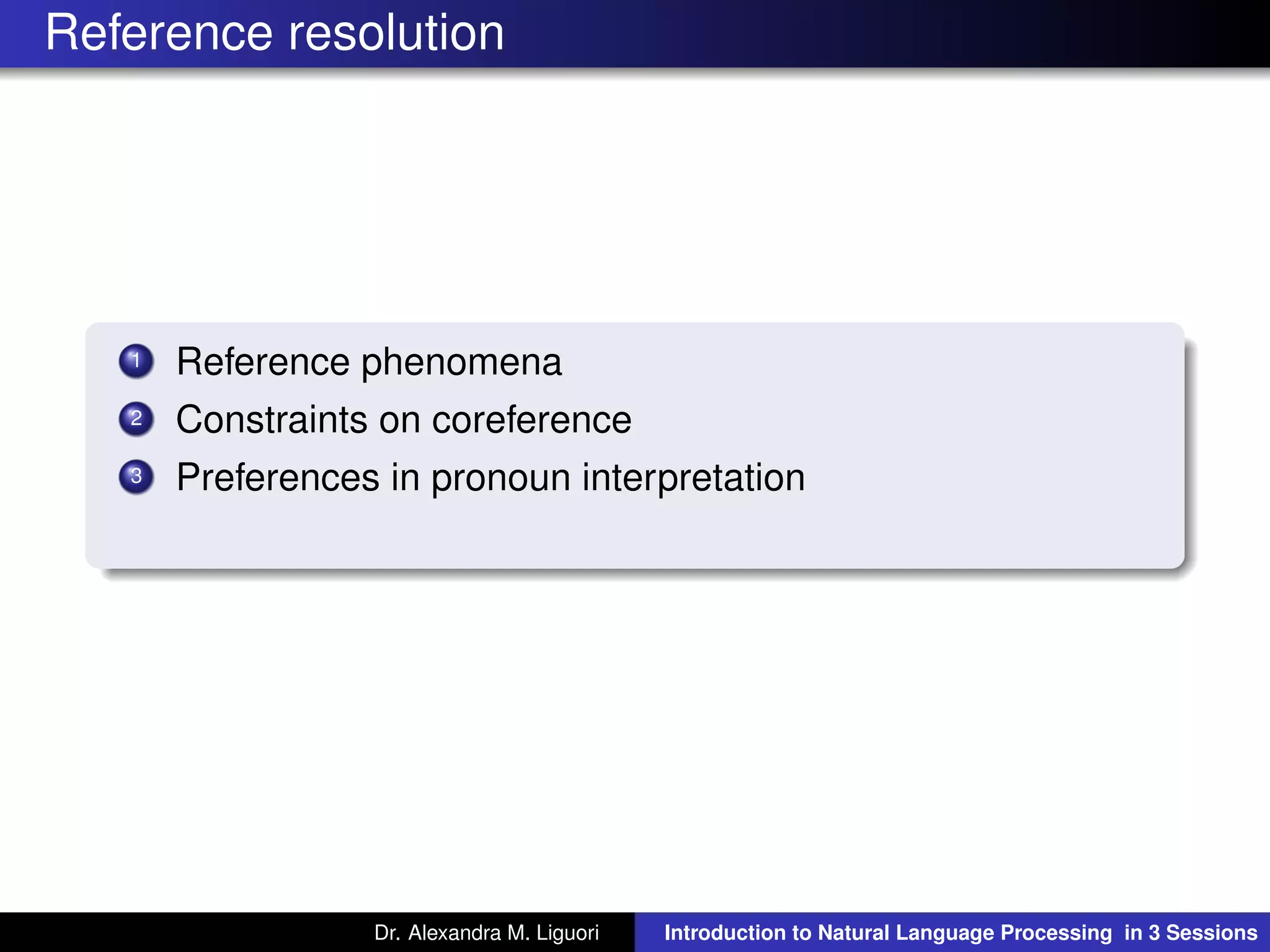 Reference resolution
1 Reference phenomena
2 Constraints on coreference
3 Preferences in pronoun interpretation
Dr. Alexandra M. Liguori Introduction to Natural Language Processing in 3 Sessions
 