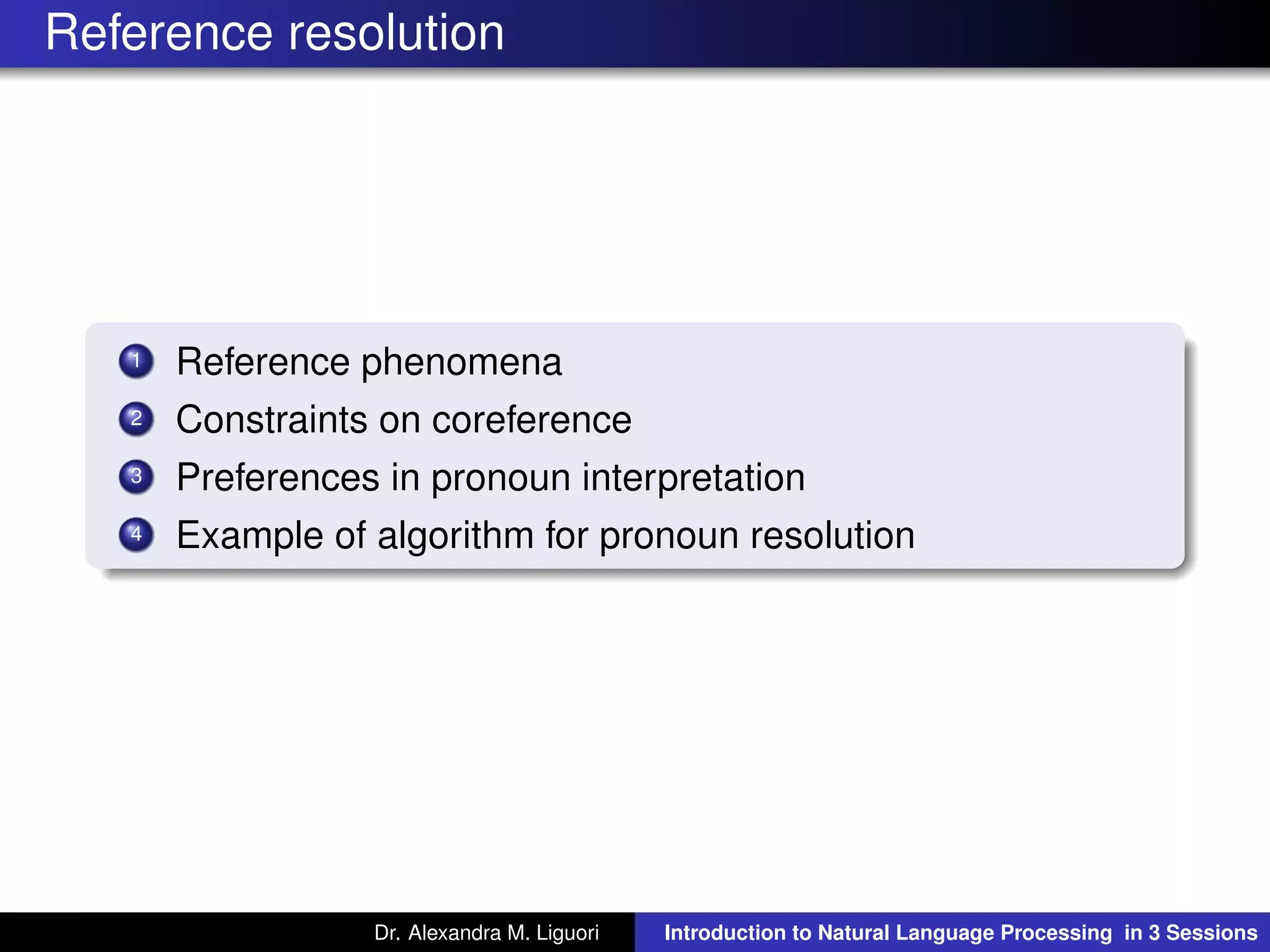 Reference resolution
1 Reference phenomena
2 Constraints on coreference
3 Preferences in pronoun interpretation
4 Example of algorithm for pronoun resolution
Dr. Alexandra M. Liguori Introduction to Natural Language Processing in 3 Sessions
 