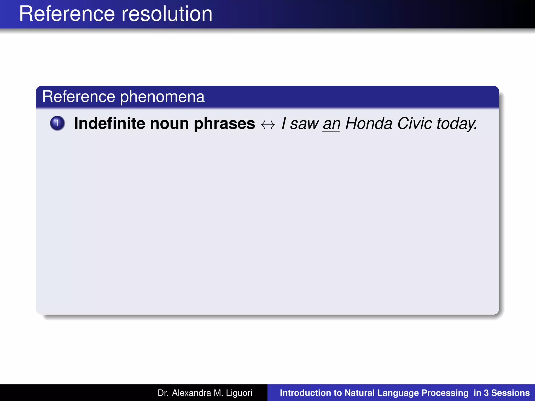 Reference resolution
Reference phenomena
1 Indeﬁnite noun phrases ↔ I saw an Honda Civic today.
Dr. Alexandra M. Liguori Introduction to Natural Language Processing in 3 Sessions
 