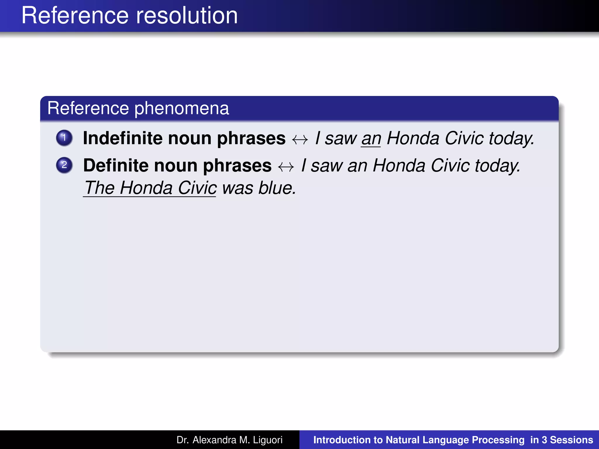 Reference resolution
Reference phenomena
1 Indeﬁnite noun phrases ↔ I saw an Honda Civic today.
2 Deﬁnite noun phrases ↔ I saw an Honda Civic today.
The Honda Civic was blue.
Dr. Alexandra M. Liguori Introduction to Natural Language Processing in 3 Sessions
 