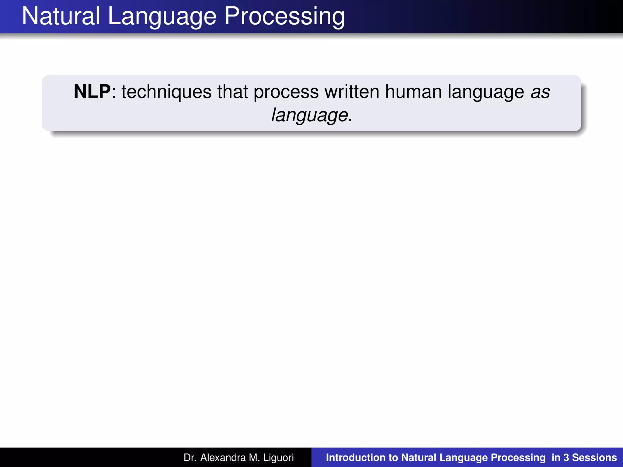 Natural Language Processing
NLP: techniques that process written human language as
language.
Dr. Alexandra M. Liguori Introduction to Natural Language Processing in 3 Sessions
 