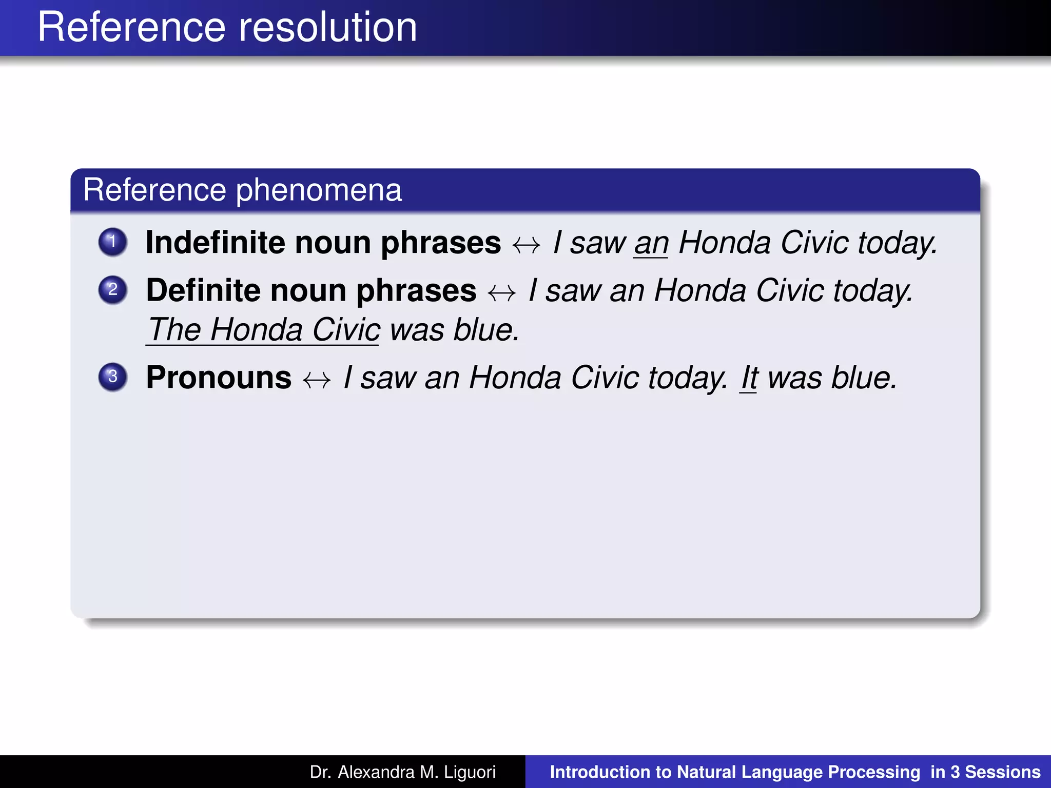 Reference resolution
Reference phenomena
1 Indeﬁnite noun phrases ↔ I saw an Honda Civic today.
2 Deﬁnite noun phrases ↔ I saw an Honda Civic today.
The Honda Civic was blue.
3 Pronouns ↔ I saw an Honda Civic today. It was blue.
Dr. Alexandra M. Liguori Introduction to Natural Language Processing in 3 Sessions
 