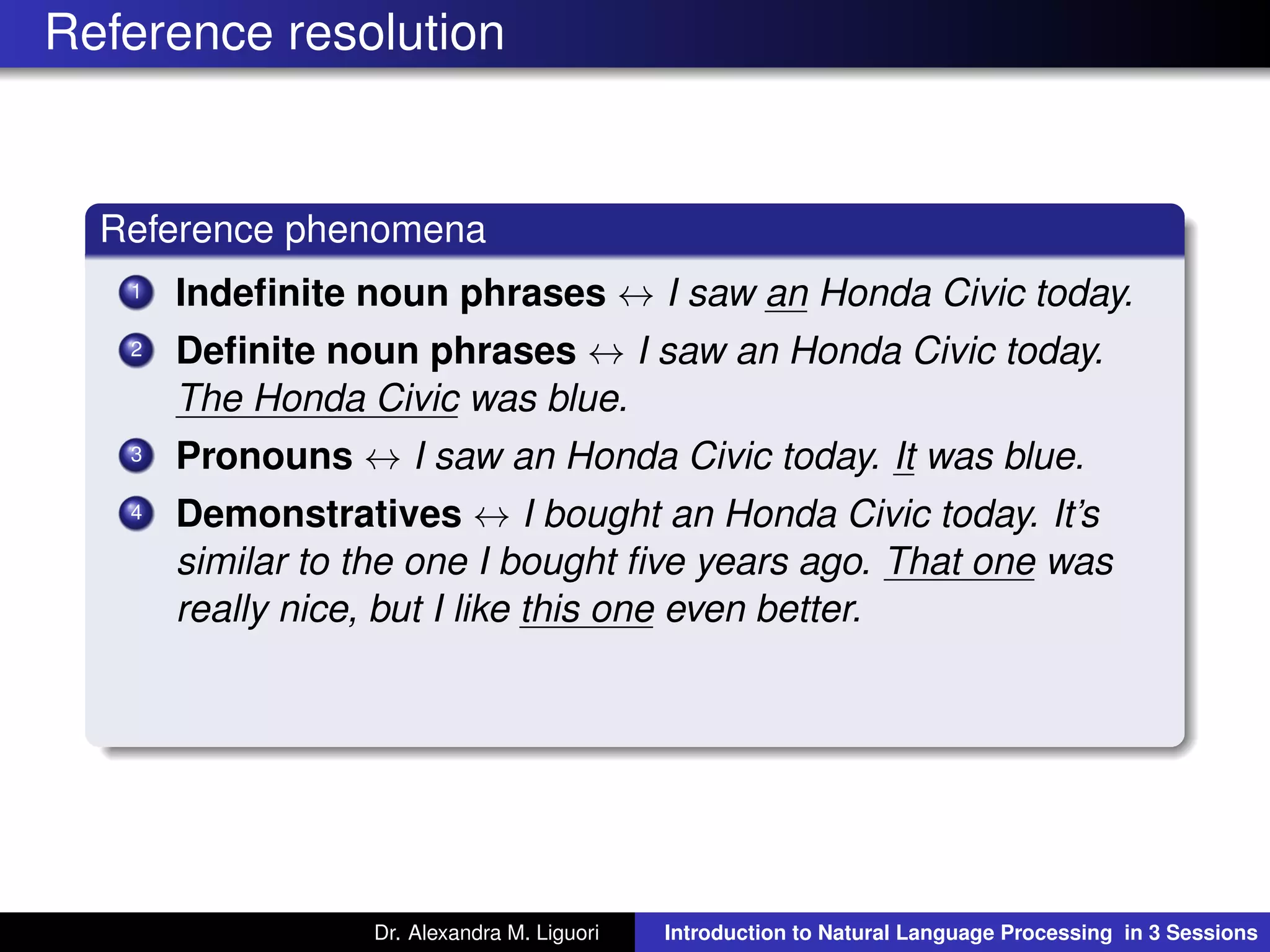 Reference resolution
Reference phenomena
1 Indeﬁnite noun phrases ↔ I saw an Honda Civic today.
2 Deﬁnite noun phrases ↔ I saw an Honda Civic today.
The Honda Civic was blue.
3 Pronouns ↔ I saw an Honda Civic today. It was blue.
4 Demonstratives ↔ I bought an Honda Civic today. It’s
similar to the one I bought ﬁve years ago. That one was
really nice, but I like this one even better.
Dr. Alexandra M. Liguori Introduction to Natural Language Processing in 3 Sessions
 