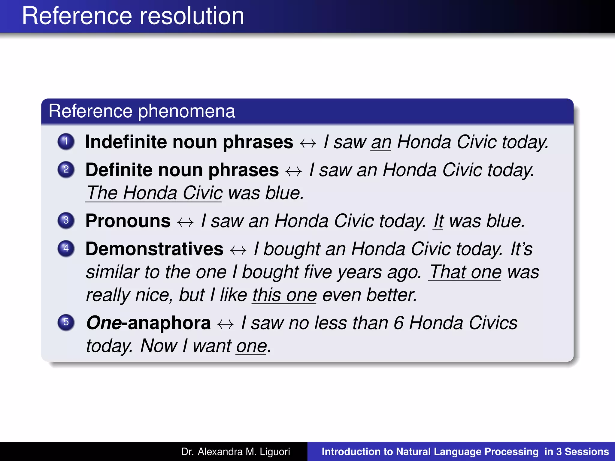 Reference resolution
Reference phenomena
1 Indeﬁnite noun phrases ↔ I saw an Honda Civic today.
2 Deﬁnite noun phrases ↔ I saw an Honda Civic today.
The Honda Civic was blue.
3 Pronouns ↔ I saw an Honda Civic today. It was blue.
4 Demonstratives ↔ I bought an Honda Civic today. It’s
similar to the one I bought ﬁve years ago. That one was
really nice, but I like this one even better.
5 One-anaphora ↔ I saw no less than 6 Honda Civics
today. Now I want one.
Dr. Alexandra M. Liguori Introduction to Natural Language Processing in 3 Sessions
 